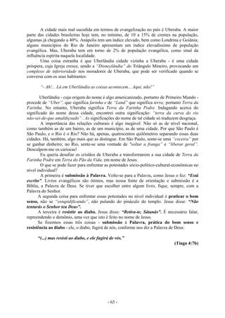 - 65 -
A cidade mais mal sucedida em termos de evangelização no país é Uberaba. A maior
parte das cidades brasileiras hoje tem, no mínimo, de 10 a 15% de crentes na população,
algumas já chegando a 40%. Anápolis tem um índice elevado, bem como Londrina e Goiânia;
alguns municípios do Rio de Janeiro apresentam um índice elevadíssimo de população
evangélica. Mas, Uberaba tem em torno de 2% de população evangélica, como sinal da
influência espírita naquela localidade.
Uma coisa estranha é que Uberlândia cidade vizinha a Uberaba - é uma cidade
próspera, cuja Igreja cresce, sendo a “Disneylândia” do Triângulo Mineiro, provocando um
complexo de inferioridade nos moradores de Uberaba, que pode ser verificado quando se
conversa com os seus habitantes:
“- Ah!... Lá em Uberlândia as coisas acontecem... Aqui, não!”
Uberlândia - cuja origem do nome é algo americanizado, portanto de Primeiro Mundo -
procede de “Uber”, que significa farinha e de “Land” que significa terra; portanto Terra da
Farinha. No entanto, Uberaba significa Terra da Farinha Podre. Indagando acerca do
significado do nome dessa cidade, encontrei outra significação: “terra da curva do rio
não-sei-de-que amaldiçoado” . As significações do nome de tal cidade só traduzem desgraça.
A importância das relações culturais é algo inegável. Não só as de nível nacional,
como também as de um bairro, as de um município, as de uma cidade. Por que São Paulo é
São Paulo, e o Rio é o Rio? Não há, apenas, quatrocentos quilômetros separando essas duas
cidades. Há, também, algo mais que as distingue. Em São Paulo, sente-se uma “coceira” por
se ganhar dinheiro; no Rio, sente-se uma vontade de "soltar a franga” e “liberar geral”.
Desculpem-me os cariocas!
Eu queria desafiar os cristãos de Uberaba a transformarem a sua cidade de Terra da
Farinha Podre em Terra do Pão da Vida, em nome de Jesus.
O que se pode fazer para enfrentar as potestades sócio-político-cultural-econômicas no
nível individual?
A primeira é submissão à Palavra. Volte-se para a Palavra, como Jesus o fez: “Está
escrito”. Livros evangélicos são ótimos, mas nossa fonte de orientação e submissão é a
Bíblia, a Palavra de Deus. Se tiver que escolher entre algum livro, fique, sempre, com a
Palavra do Senhor.
A segunda coisa para enfrentar essas potestades no nível individual é praticar o bom
senso, não se “estupidificando”, não pulando do pináculo do templo. Jesus disse: “Não
tentarás o Senhor teu Deus”.
A terceira é resistir ao diabo. Jesus disse: “Retira-te, Sátanás”. É necessário falar,
repreendendo o demônio, uma vez que isto é feito no nome de Jesus.
Se fizermos essas três coisas - submissão à Palavra, prática do bom senso e
resistência ao diabo - ele, o diabo, fugirá de nós, conforme nos diz a Palavra de Deus:
“(...) mas resistí ao diabo, e ele fugirá de vós.”
(Tiago 4:7b)
 