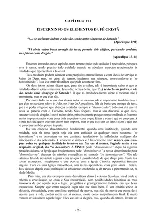 - 66 -
CAPÍTULO VII
DISCERNINDO OS ELEMENTOS DA FÉ CRISTÃ
“(...) se declaram judeus, e não são, sendo antes sinagoga de Satanás.”
(Apocalipse 2:9b)
“Vi ainda outra besta emergir da terra; possuía dois chifres, parecendo cordeiro,
mas falava como dragão.”
(Apocalipse 13:11)
Estamos entrando, neste capítulo, num terreno onde todo cuidado é necessário, porque a
terra é santa, sendo preciso todo cuidado quando se abordam aspectos relacionados às
entidades que representam a fé cristã.
Tais entidades podem começar com propósitos maravilhosos e com ideais de serviço ao
Reino de Deus, mas, no curso do tempo, mudarem sua natureza, pervertendo-se e “se
demonizando”. Essa é a terrível sutileza que pode acontecer-lhes.
Os dois textos acima dizem que, para nós cristãos, não é importante saber o que as
entidades dizem sobre si mesmas. Jesus diz, acerca delas, que “(...) se declaram judeus, e não
são, sendo antes sinagoga de Satanás”. O que as entidades dizem sobre si mesmas não é
importante, mas, o que elas são.
Por outro lado, se o que elas dizem sobre si mesmas não é importante, também com o
que elas se parecem não o é. João, no livro do Apocalipse, fala da besta que emerge da terra,
que é o poder religioso que abençoa o estado corrupto e “demonizado”. João nos diz que tal
besta se parecia com o Cordeiro, tendo Suas feições, mas o seu discurso, o que dizia,
característico do dragão. Isso é muito sério, principalmente porque nossa tendência é ficarmos
muito impressionados com esses dois aspectos - com o que falam e com o que se parecem. A
Bíblia nos diz que o que elas dizem não importa, mas o que elas são de fato; e com o que elas
se parecem também pouco importa.
Há um conceito absolutamente fundamental quando uma instituição, quando uma
entidade, seja ela uma igreja, seja ela uma entidade de qualquer outra natureza, “se
demonizam” e se pervertem em seu caminho, rendendo-se às influências malignas dos
principados e das potestades. O conceito é simples e é basicamente este: sempre que qual-
quer coisa ou qualquer instituição torna-se um fim em si mesma, fugindo assim a seu
propósito original, ela “se demoniza”. A VINDE pode “demonizar-se” daqui há algumas
gerações adiante. A igreja que freqüentamos pode “demonizar-se” a nossa denominação pode
“demonizar-se”, dezenas de missões evangélicas no passado “se demonizaram”. Nós não
estamos falando novidade alguma com relação à possibilidade de que daqui para frente tais
coisas aconteçam. Imaginemos o que ocorreu com a Igreja Católica Apostólica Romana
original. Fora ela uma Igreja maravilhosa, com raízes apostólicas, com gente santa... Porém,
dois séculos depois essa instituição se obscurece, enchendo-se de trevas e pervertendo-se, na
Idade Média.
Para mim, um dos exemplos mais dramáticos disso é o Santo Sepulcro, local onde se
celebra a crucificação de Jesus e Sua ressurreição, com possibilidades históricas as mais
prováveis de que aquele seja o lugar, geográfica e geologicamente falando, em que Jesus
ressuscitou. Sempre que entro naquele lugar não me sinto bem. É um cenário cheio de
idolatria, obscuridade, com um clima espiritual de morte, mas não da morte que passa de si
mesma para a vida, porém morte em si mesma, morte como aniquilamento final. É muito
comum cristãos irem àquele lugar. Eles vão até lá alegres, mas, quando ali entram, levam um
 