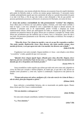 - 69 -
Infelizmente, essa mesma atitude dos fariseus em acusarem Jesus de expelir demônios
pelo poder de Belzebu ainda se verifica em muitas igrejas tradicionais. É necessário muito
cuidado, principalmente aquele que tem a pretensão de achar-se o grande discernidor de quem
é ou não é de Deus, a fim de que não venha a estar afirmando o fato de que prefere ver
pessoas quietamente possessas a aflitamente em processo de libertação, em nome de Jesus.
2.º. Jesus não aceitou a normalidade da vida pretensamente “certinha” dos religiosos.
Jesus olhou para os fariseus em suas práticas rígidas e formais, com tudo muito certinho e
tudo no lugar, e com isso, achando-se com a capacidade de julgar as demais pessoas, de
enfrentar o próximo com ar de superioridade, porém vivendo a desgraça de serem
mediocremente felizes: felizes por participarem de todas as reuniões da igreja; felizes por
sentarem nos primeiros bancos da igreja; felizes por se acharem o exemplo de virtude cristã;
felizes por acreditarem que são melhores que os outros. Isso é o farisaísmo. Jesus diz não a
isso tudo. Ele procurava justamente os de vida torta, os desviados, os infelizes. Por exemplo, a
mulher samaritana:
“Disse-lhe Jesus: Vai, chama teu marido e vem cá; ao que lhe respondeu a mulher:
Não tenho marido. Replicou-lhe Jesus: Bem disseste, não tenho marido; porque cinco
maridos já tiveste, e esse que agora tens não é teu marido; isto disseste com verdade.”
(João 4:16-18)
O gadareno é um outro exemplo. Zaqueu também o é. Jesus - com relação a este último
“escandaliza” a todos, quando diz que vai à sua casa:
“Quando Jesus chegou àquele lugar, olhando para cima, disse-lhe: Zaqueu, desce
depressa, pois me convém ficar hoje em tua cosa. (...) Todos os que viram isto murmuravam
dizendo que ele se hospedara com homem pecador.”
(Lucas 19:5 e 7)
Jesus escandaliza a todos aqueles que acham que tudo está certo como está, julgando-se
eleitos de Deus por vocação e méritos próprios, de modo que, os que não o são, devem ser
tratados como pecadores e, como tais, sujeitos à condenação. Esquecem-se das palavras de
Paulo:
“Porque pela graça sois salvos, mediante a fé; e isto não vem de vós é dom de Deus; e
não de obras, para que ninguém se glorie.”
(Efésios 2:8-9)
Jesus subverte a normalidade farisaica, não se encaixando em padrão algum. Diante
disso, dizem que Ele é louco e endemoninhado:
“Ele tem demônio e enlouqueceu.”
(João 10:20a)
Em uma outra situação semelhante, também O chamam de possesso:
“(...) Tens demônio.”
(João 7:20)
 