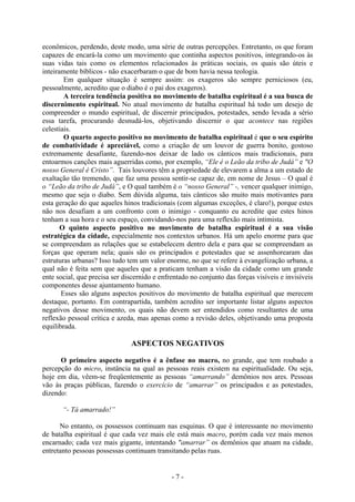 - 7 -
econômicos, perdendo, deste modo, uma série de outras percepções. Entretanto, os que foram
capazes de encará-la como um movimento que continha aspectos positivos, integrando-os às
suas vidas tais como os elementos relacionados às práticas sociais, os quais são úteis e
inteiramente bíblicos - não exacerbaram o que de bom havia nessa teologia.
Em qualquer situação é sempre assim: os exageros são sempre perniciosos (eu,
pessoalmente, acredito que o diabo é o pai dos exageros).
A terceira tendência positiva no movimento de batalha espiritual é a sua busca de
discernimento espiritual. No atual movimento de batalha espiritual há todo um desejo de
compreender o mundo espiritual, de discernir principados, potestades, sendo levada a sério
essa tarefa, procurando desnudá-los, objetivando discernir o que acontece nas regiões
celestiais.
O quarto aspecto positivo no movimento de batalha espiritual é que o seu espírito
de combatividade é apreciável, como a criação de um louvor de guerra bonito, gostoso
extremamente desafiante, fazendo-nos deixar de lado os cânticos mais tradicionais, para
entoarmos canções mais aguerridas como, por exemplo, “Ele é o Leão da tribo de Judá” e "O
nosso General é Cristo”. Tais louvores têm a propriedade de elevarem a alma a um estado de
exaltação tão tremendo, que faz uma pessoa sentir-se capaz de, em nome de Jesus – O qual é
o “Leão da tribo de Judá”, e O qual também é o “nosso General” -, vencer qualquer inimigo,
mesmo que seja o diabo. Sem dúvida alguma, tais cânticos são muito mais motivantes para
esta geração do que aqueles hinos tradicionais (com algumas exceções, é claro!), porque estes
não nos desafiam a um confronto com o inimigo - conquanto eu acredite que estes hinos
tenham a sua hora e o seu espaço, convidando-nos para uma reflexão mais intimista.
O quinto aspecto positivo no movimento de batalha espiritual é a sua visão
estratégica da cidade, especialmente nos contextos urbanos. Há um apelo enorme para que
se compreendam as relações que se estabelecem dentro dela e para que se compreendam as
forças que operam nela; quais são os principados e potestades que se assenhorearam das
estruturas urbanas? Isso tudo tem um valor enorme, no que se refere à evangelização urbana, a
qual não é feita sem que aqueles que a praticam tenham a visão da cidade como um grande
ente social, que precisa ser discernido e enfrentado no conjunto das forças visíveis e invisíveis
componentes desse ajuntamento humano.
Esses são alguns aspectos positivos do movimento de batalha espiritual que merecem
destaque, portanto. Em contrapartida, também acredito ser importante listar alguns aspectos
negativos desse movimento, os quais não devem ser entendidos como resultantes de uma
reflexão pessoal crítica e azeda, mas apenas como a revisão deles, objetivando uma proposta
equilibrada.
ASPECTOS NEGATIVOS
O primeiro aspecto negativo é a ênfase no macro, no grande, que tem roubado a
percepção do micro, instância na qual as pessoas reais existem na espiritualidade. Ou seja,
hoje em dia, vêem-se freqüentemente as pessoas “amarrando” demônios nos ares. Pessoas
vão às praças públicas, fazendo o exercício de “amarrar” os principados e as potestades,
dizendo:
“- Tá amarrado!”
No entanto, os possessos continuam nas esquinas. O que é interessante no movimento
de batalha espiritual é que cada vez mais ele está mais macro, porém cada vez mais menos
encarnado; cada vez mais gigante, intentando "amarrar” os demônios que atuam na cidade,
entretanto pessoas possessas continuam transitando pelas ruas.
 