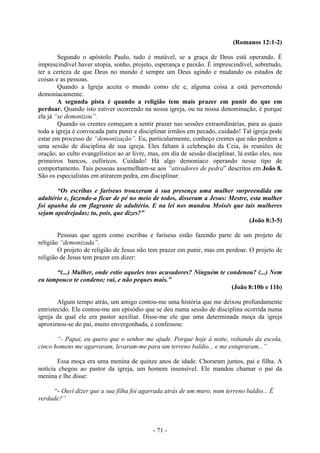 - 71 -
(Romanos 12:1-2)
Segundo o apóstolo Paulo, tudo é mutável, se a graça de Deus está operando. É
imprescindível haver utopia, sonho, projeto, esperança e paixão. É imprescindível, sobretudo,
ter a certeza de que Deus no mundo é sempre um Deus agindo e mudando os estados de
coisas e as pessoas.
Quando a Igreja aceita o mundo como ele e, alguma coisa a está pervertendo
demoniacamente.
A segunda pista é quando a religião tem mais prazer em punir do que em
perdoar. Quando isto estiver ocorrendo na nossa igreja, ou na nossa denominação, é porque
ela já “se demonizou”.
Quando os crentes começam a sentir prazer nas sessões extraordinárias, para as quais
toda a igreja é convocada para punir e disciplinar irmãos em pecado, cuidado! Tal igreja pode
estar em processo de “demonização”. Eu, particularmente, conheço crentes que não perdem a
uma sessão de disciplina de sua igreja. Eles faltam à celebração da Ceia, às reuniões de
oração, ao culto evangelístico ao ar livre, mas, em dia de sessão disciplinar, lá estão eles, nos
primeiros bancos, eufóricos. Cuidado! Há algo demoníaco operando nesse tipo de
comportamento. Tais pessoas assemelham-se aos “atiradores de pedra” descritos em João 8.
São os especialistas em atirarem pedra, em disciplinar:
“Os escribas e fariseus trouxeram à sua presença uma mulher surpreendida em
adultério e, fazendo-a ficar de pé no meio de todos, disseram a Jesus: Mestre, esta mulher
foi apanha da em flagrante de adultério. E na lei nos mandou Moisés que tais mulheres
sejam apedrejadas; tu, pois, que dizes?”
(João 8:3-5)
Pessoas que agem como escribas e fariseus estão fazendo parte de um projeto de
religião “demonizada”.
O projeto de religião de Jesus não tem prazer em punir, mas em perdoar. O projeto de
religião de Jesus tem prazer em dizer:
“(...) Mulher, onde estio aqueles teus acusadores? Ninguém te condenou? (...) Nem
eu tampouco te condeno; vai, e não peques mais.”
(João 8:10b e 11b)
Algum tempo atrás, um amigo contou-me uma história que me deixou profundamente
entristecido. Ele contou-me um episódio que se deu numa sessão de disciplina ocorrida numa
igreja da qual ele era pastor auxiliar. Disse-me ele que uma determinada moça da igreja
aproximou-se do pai, muito envergonhada, e confessou:
“- Papai, eu quero que o senhor me ajude. Porque hoje à noite, voltando da escola,
cinco homens me agarraram, levaram-me para um terreno baldio... e me estupraram...”
Essa moça era uma menina de quinze anos de idade. Choraram juntos, pai e filha. A
notícia chegou ao pastor da igreja, um homem insensível. Ele mandou chamar o pai da
menina e lhe disse:
“- Ouvi dizer que a sua filha foi agarrada atrás de um muro, num terreno baldio... É
verdade?”
 