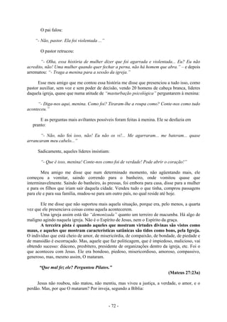 - 72 -
O pai falou:
“- Não, pastor. Ela foi violentada ...”
O pastor retrucou:
“- Olha, essa história de mulher dizer que foi agarrada e violentada... Eu? Eu não
acredito, não! Uma mulher quando quer fechar a perna, não há homem que abra.” – e depois
arrematou: “- Traga a menina para a sessão da igreja.”
Esse meu amigo que me contou essa história me disse que presenciou a tudo isso, como
pastor auxiliar, sem voz e sem poder de decisão, vendo 20 homens de cabeça branca, líderes
daquela igreja, quase que numa atitude de “masturbação psicológica” perguntarem à menina:
“- Diga-nos aqui, menina. Como foi? Tiraram-lhe a roupa como? Conte-nos como tudo
aconteceu.”
E as perguntas mais aviltantes possíveis foram feitas à menina. Ele se desfazia em
pranto:
“- Não, não foi isso, não! Eu não os vi!... Me agarraram... me bateram... quase
arrancaram meu cabelo...”
Sadicamente, aqueles líderes insistiam:
“- Que é isso, menina! Conte-nos como foi de verdade! Pode abrir o coração!”
Meu amigo me disse que num determinado momento, não agüentando mais, ele
começou a vomitar, saindo correndo para o banheiro, onde vomitou quase que
interminavelmente. Saindo do banheiro, às pressas, foi embora para casa, disse para a mulher
e para os filhos que iriam sair daquela cidade. Vendeu tudo o que tinha, comprou passagens
para ele e para sua família, mudou-se para um outro país, no qual reside até hoje.
Ele me disse que não suportou mais aquela situação, porque era, pelo menos, a quarta
vez que ele presenciava coisas como aquela acontecerem.
Uma igreja assim está tão “demonizada” quanto um terreiro de macumba. Há algo de
maligno agindo naquela igreja. Não é o Espírito de Jesus, nem o Espírito da graça.
A terceira pista é quando aqueles que mostram virtudes divinas são vistos como
maus, e aqueles que mostram características satânicas são tidos como bons, pela Igreja.
O indivíduo que está cheio de amor, de misericórdia, de compaixão, de bondade, de piedade e
de mansidão é escorraçado. Mas, aquele que faz politicagem, que é impiedoso, malicioso, vai
obtendo sucesso: diácono, presbítero, presidente de organizações dentro da igreja, etc. Foi o
que aconteceu com Jesus. Ele era bondoso, piedoso, misericordioso, amoroso, compassivo,
generoso, mas, mesmo assim, O mataram.
“Que mal fez ele? Perguntou Pilatos.”
(Mateus 27:23a)
Jesus não roubou, não matou, não mentiu, mas viveu a justiça, a verdade, o amor, e o
perdão. Mas, por que O mataram? Por inveja, segundo a Bíblia:
 