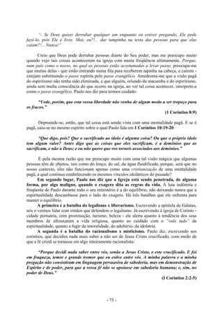 - 75 -
“- Se Deus quiser derrubar qualquer um enquanto eu estiver pregando, Ele pode
fazê-lo, pois Ele é livre. Mas, eu?!... dar tampinha na testa das pessoas para que elas
caiam?!... Nunca!”
Creio que Deus pode derrubar pessoas diante do Seu poder, mas me preocupo muito
quando vejo tais coisas acontecerem na igreja com muita freqüência ultimamente. Porque,
num país como o nosso, no qual as pessoas estão acostumadas a levar passe, preocupa-me
que muitas delas - que estão entrando numa fila para receberem tapinha na cabeça, e caírem -
estejam substituindo o passe espírita pelo passe evangélico. Amedronta-me que a visão pagã
do espiritismo não tenha sido eliminada, e que alguém, oriundo da macumba e do espiritismo,
ainda sem multa consciência do que ocorre na igreja, ao ver tal coisa acontecer, interprete-a
como o passe evangélico. Paulo nos diz para termos cuidado:
“Vede, porém, que esta vossa liberdade não venha de algum modo a ser tropeço para
os fracos.”
(1 Coríntios 8:9)
Depreende-se, então, que tal coisa está sendo vista com uma mentalidade pagã. E se é
pagã, caiu-se no mesmo espírito sobre o qual Paulo fala em 1 Coríntios 10:19-20:
“Que digo, pois? Que o sacrificado ao ídolo é alguma coisa? Ou que o próprio ídolo
tem algum valor? Antes digo que as coisas que eles sacrificam, é a demônios que as
sacrificam, e não a Deus; e eu não quero que vos torneis associados aos demônios.”
É pela mesma razão que me preocupo muito com uma tal visão mágica que algumas
pessoas têm de objetos, tais como do lenço, do sal, da água fluidificada, porque, será que no
nosso contexto, eles não funcionam apenas como uma cristianização de uma mentalidade
pagã, a qual continua estabelecendo os mesmos vínculos idolátricos do passado?
Em segundo lugar, Paulo nos diz que a Igreja está sendo penetrada, de alguma
forma, por algo maligno, quando o exagero dita as regras da vida. A luta indômita e
freqüente de Paulo durante todo o seu ministério é a do equilíbrio, não deixando nunca que a
espiritualidade descambasse para o lado do exagero. Há três batalhas que ele enfrenta para
manter o equilíbrio.
A primeira é a batalha do legalismo x liberarismo. Escrevendo a epístola de Gálatas,
nós o vermos lidar com irmãos que defendem o legalismo. Já escrevendo à igreja de Corinto -
cidade portuária, com prostituição, turismo, beleza - ele alerta quanto à tendência dos seus
membros de afrouxarem a vida religiosa, quanto ao cuidado com o “vale tudo” da
espiritualidade, quanto a fugir da imoralidade, do adultério, da idolatria.
A segunda é a batalha do racionalismo x misticismo. Paulo diz, escrevendo aos
coríntios, que decidira nada mais saber a não ser de Jesus Cristo crucificado, com medo de
que a fé cristã se tornasse em algo inteiramente racionalista:
“Porque decidi nada saber entre vós, senão a Jesus Cristo, e este crucificado. E foi
em fraqueza, temor e grande tremor que eu estive entre vós. A minha palavra e a minha
pregação não consistiram em linguagem persuasiva de sabedoria, mas em demonstração de
Espírito e de poder, para que a vossa fé não se apoiasse em sabedoria humana; e, sim, no
poder de Deus.”
(I Coríntios 2:2-5)
 