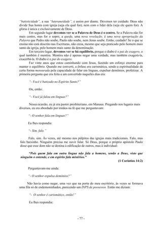 - 77 -
“batisticidade”, a sua “luteraneidade”, e assim por diante. Devemos ter cuidado. Deus não
divide Sua honra com igreja (seja ela qual for), nem com o líder dela (seja ele quem for). A
glória é única e exclusivamente de Deus.
Em segundo lugar devemos ver se a Palavra de Deus é o centro. Se a Palavra não for
mais centro, mas for o sopro, a queda, uma nova revelação, é uma nova apropriação da
Palavra que Pedro não soube, Paulo não soube, nem Jesus soube. Então, cuidado! Se o que se
ensina não está descrito nas Escrituras, não creia, mesmo que seja praticado pelo homem mais
santo da igreja, pelo homem mais santo da denominação.
Em terceiro lugar, devemos ver se há equilíbrio, porque o diabo é o pai do exagero, o
qual também é mentira. Mentira não é apenas negar uma verdade, mas também exagerá-la,
exacerbá-la. O diabo é o pai do exagero.
Faz vinte anos que estou caminhando com Jesus, fazendo um esforço enorme para
manter o equilíbrio. Quando me converti, a ênfase era carismática, sendo a espiritualidade de
certa forma mensurada pela capacidade de falar em línguas, expulsar demônios, profetizar. A
primeira pergunta que era feita a um convertido naqueles dias era:
“- Você é batizado no Espírito Santo?”
Ou, então:
“- Você já falou em línguas?”
Nessa ocasião, eu já era pastor presbiteriano, em Manaus. Pregando nos lugares mais
diversos, eu era abordado por irmãos na fé que me perguntavam:
“- O senhor fala em línguas?”
Eu lhes respondia:
“- Sim, falo.”
Falo, sim. Às vezes, até mesmo nos púlpitos das igrejas mais tradicionais. Falo, mas
falo baixinho. Ninguém precisa me ouvir falar. Só Deus, porque o próprio apóstolo Paulo
disse que esse dom não se destina à edificação de outros, mas à individual:
“Pois quem fala em outra língua não fala a homens, senão a Deus, visto que
ninguém o entende, e em espírito fala mistérios.”
(1 Coríntios 14:2)
Perguntavam-me ainda:
“- O senhor expulsa demônios?”
Não havia como negar, uma vez que na porta do meu escritório, às vezes se formava
uma fila só de endemoninhados, parecendo um INPS de possessos. Então me diziam:
“- O senhor é carismático, então!”
Eu lhes respondia:
 
