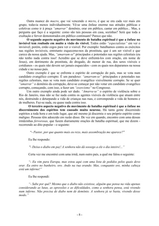 - 8 -
Outra nuance do macro, que vai vencendo o micro, é que se ora cada vez mais em
grupo, todavia menos individualmente. Vê-se uma ênfase enorme nas atitudes públicas e
coletivas como ir à praça “amarrar” demônio, orar em público, cantar em público... Mas, a
pergunta que faço é a seguinte: como são tais pessoas em casa, sozinhas? Será que toda a
exaltação e fervor demonstrados em público continuam? Parece que não.
O segundo aspecto negativo do movimento de batalha espiritual é que a ênfase no
invisível tem roubado em muito a visão do visível. Todos estão “especialistas” em ver o
invisível; porém, estão cegos para ver o visível. Por exemplo: batalhamos contra os exércitos
nas regiões invisíveis, entretanto esquecemo-nos da prostituta, que é um ser visível e que
carece da nossa ajuda. Mas, “amarram-se” principados e potestades nas regiões celestiais (eu
não tenho nada contra isso! Acredito que se deve enfrentá-los com oração, em nome de
Jesus), em detrimento da prostituta, do drogado, do menor de rua, dos seres visíveis e
cotidianos - os quais não devem ser jamais esquecidos - com os quais nos deparamos na nossa
cidade e no nosso país.
Outro exemplo é que se enfrenta o espírito de corrupção do país, mas se vota num
candidato evangélico corrupto. É um paradoxo: “amarram-se” principados e potestades nas
regiões celestiais, mas se vota num candidato evangélico visivelmente corrupto. Se se quer
“amarrar” o demônio da corrupção, deve-se começar por não votar em candidato evangélico
corrupto, começando, com isso, a fazer um “exorcismo” no Congresso.
Um outro exemplo ainda pode ser dado. “Amarra-se” o espírito de violência sobre o
Rio de Janeiro, mas não se faz nada contra os agentes visíveis da violência que atuam entre
nós, destruindo e deturpando a vida de crianças nas ruas, e corrompendo a vida de homens e
de mulheres. Faz-se nada, ou quase nada contra isso.
O terceiro aspecto negativo do movimento de batalha espiritual é que a ênfase no
discernimento dos espíritos tem causado muita neurose. Há tanta gente discernindo
espíritos a toda hora e em todo lugar, que até mesmo já discerniu o seu próprio espírito como
maligno. Pessoas têm adoecido em razão disso. De vez em quando, encontro com uma dessas
irmãzinhas fervorosas, que fazem diariamente orações de batalha espiritual, que me dizem -
recorrendo ao dito popular - o seguinte:
“- Pastor, por que quanto mais eu rezo, mais assombração me aparece?"
Eu lhe respondo:
"- Deixa o diabo em paz! A senhora não dá sossego a ele o dia inteiro!...”
Certa vez me encontrei com uma irmã, num outro país, a qual me falou o seguinte:
“- Eu vim para Europa, mas estou aqui com uma lista de pedidos pelos quais devo
orar. Eu entro no banheiro, oro. Ando na rua orando. Mas, conquanto ore, minha cabeça
está um inferno!”
Eu lhe respondi:
“- Sabe por quê? Mesmo que o diabo não existisse, alguém que pensa na vida apenas
considerando as lutas, as opressões e as dificuldades, como a senhora pensa, está vivendo
num inferno. Não precisa de diabo nem de demônio. A senhora já se basta, vivendo desse
modo.”
 