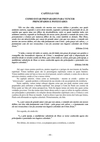- 80 -
CAPÍTULO VIII
COMO ESTAR PREPARADO PARA VENCER
PRINCIPADOS E POTESTADES
“Ele vos deu vida, estando vós mortos nos vossos delitos e pecados, nos quais
andastes outrora, segundo o curso deste mundo, segundo o príncipe da potestade do ar, do
espírito que agora atua nos filhos da desobediência, entre os quais também todos nós
andamos outrora, segundo as inclinações da nossa carne, fazendo a vontade da carne e dos
pensamentos e éramos por natureza filhos da ira, como também os demais. Mas Deus,
sendo rico em misericórdia, por causa do grande amor com que nos amou, e estando nós
mortos em nossos delitos, nos deu vida juntamente com Cristo - pela graça sois salvos, -, e
juntamente com ele nos ressuscitou e nos fez assentar nos lugares celestiais em Cristo
Jesus.”
(Efésios 2:1-6)
“A mim, o menor de todos os santos, me foi dada esta graça de pregar aos gentios o
evangelho das insondáveis riquezas de Cristo, e manifestar qual seja a dispensação do
mistério desde os séculos oculto em Deus, que criou todas as coisas, para que, pela igreja, a
multiforme sabedoria de Deus se torne conhecida agora dos principados e potestades nos
lugares celestiais.”
(Efésios 3:8-10)
Até aqui vimos pontos positivos, pontos negativos e perigos do movimento de batalha
espiritual. Vimos também quais são os personagens espirituais contra os quais lutamos.
Vimos também como tal luta se trava no nível pessoal, social e cultural, e como ela se deu no
universo cósmico, sendo a Cruz a nossa vitória.
No capítulo anterior, vimos como as instituições - mesmo as cristãs - podem ser
“demonizadas”, quando perdem o referencial da sua missão e do seu propósito de existência.
Neste capítulo, vamos tentar esboçar alguma coisa que nos pode ensinar como estar
preparados para enfrentar a batalha espiritual. Isto porque a Carta de Paulo aos crentes de
Éfeso pode ser lida sob várias perspectivas. Nela há alguns temas em torno dos quais certas
verdades gravitam. Um dos temas mais fortes dessa carta é o que se refere às regiões celestes,
aos principados e potestades e às relações dessas dimensões espirituais com a vivência e com
a prática do povo de Deus no mundo. A prova disso é que nos dois textos da Carta que lemos,
Paulo está afirmando as regiões celestiais. Primeiramente, ele fala:
“(...) por causa do grande amor com que nos amou, e estando nós mortos em nossos
delitos, nos deu vida juntamente com Cristo – pela graça sois salvos, -, e juntamente com
ele nos ressuscitou e nos fez assentar nos lugares celestiais em Cristo Jesus.”
Em seguida, ele ainda diz:
“(...) pela igreja, a multiforme sabedoria de Deus se torne conhecida agora dos
principados e potestades nos lugares celestiais.”
Por último, ele ensina a viver, a se preparar para a existência, e conclui:
 