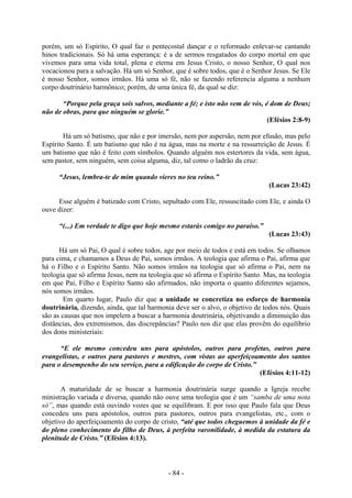 - 84 -
porém, um só Espírito, O qual faz o pentecostal dançar e o reformado enlevar-se cantando
hinos tradicionais. Só há uma esperança: é a de sermos resgatados do corpo mortal em que
vivemos para uma vida total, plena e eterna em Jesus Cristo, o nosso Senhor, O qual nos
vocacionou para a salvação. Há um só Senhor, que é sobre todos, que é o Senhor Jesus. Se Ele
é nosso Senhor, somos irmãos. Há uma só fé, não se fazendo referencia alguma a nenhum
corpo doutrinário harmônico; porém, de uma única fé, da qual se diz:
“Porque pela graça sois salvos, mediante a fé; e isto não vem de vós, é dom de Deus;
não de obras, para que ninguém se glorie.”
(Efésios 2:8-9)
Há um só batismo, que não e por imersão, nem por aspersão, nem por efusão, mas pelo
Espírito Santo. É um batismo que não é na água, mas na morte e na ressurreição de Jesus. É
um batismo que não é feito com símbolos. Quando alguém nos estertores da vida, sem água,
sem pastor, sem ninguém, sem coisa alguma, diz, tal como o ladrão da cruz:
“Jesus, lembra-te de mim quando vieres no teu reino.”
(Lucas 23:42)
Esse alguém é batizado com Cristo, sepultado com Ele, ressuscitado com Ele, e ainda O
ouve dizer:
“(...) Em verdade te digo que hoje mesmo estarás comigo no paraíso.”
(Lucas 23:43)
Há um só Pai, O qual é sobre todos, age por meio de todos e está em todos. Se olhamos
para cima, e chamamos a Deus de Pai, somos irmãos. A teologia que afirma o Pai, afirma que
há o Filho e o Espírito Santo. Não somos irmãos na teologia que só afirma o Pai, nem na
teologia que só afirma Jesus, nem na teologia que só afirma o Espírito Santo. Mas, na teologia
em que Pai, Filho e Espírito Santo são afirmados, não importa o quanto diferentes sejamos,
nós somos irmãos.
Em quarto lugar, Paulo diz que a unidade se concretiza no esforço de harmonia
doutrinária, dizendo, ainda, que tal harmonia deve ser o alvo, o objetivo de todos nós. Quais
são as causas que nos impelem a buscar a harmonia doutrinária, objetivando a diminuição das
distâncias, dos extremismos, das discrepâncias? Paulo nos diz que elas provêm do equilíbrio
dos dons ministeriais:
“E ele mesmo concedeu uns para apóstolos, outros para profetas, outros para
evangelistas, e outros para pastores e mestres, com vistas ao aperfeiçoamento dos santos
para o desempenho do seu serviço, para a edificação do corpo de Cristo.”
(Efésios 4:11-12)
A maturidade de se buscar a harmonia doutrinária surge quando a Igreja recebe
ministração variada e diversa, quando não ouve uma teologia que é um “samba de uma nota
só”, mas quando está ouvindo vozes que se equilibram. E por isso que Paulo fala que Deus
concedeu uns para apóstolos, outros para pastores, outros para evangelistas, etc., com o
objetivo do aperfeiçoamento do corpo de cristo, “até que todos cheguemos à unidade da fé e
do pleno conhecimento do filho de Deus, à perfeita varonilidade, à medida da estatura da
plenitude de Cristo.” (Efésios 4:13).
 