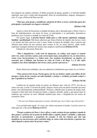 - 86 -
tem impacto nas regiões celestiais. O diabo gargalha da Igreja, quando a vê fazendo batalha
espiritual, mas com o corpo todo desajustado, cheio de ressentimentos, mágoas, amarguras e
crise. É o que a Palavra de Deus nos diz:
“Para que, pela igreja, a multiforme sabedoria de Deus se torne conhecida agora dos
principados e potestades nos lugares celestiais.”
(Efésios 3:10)
Agora é a hora de buscarmos a unidade da Igreja, não a deixando para o futuro. Esta é a
hora de embasbacarmos, em nome de Jesus, os principados e as potestades, deixando-os
perplexos, por vivermos a unidade no corpo de Cristo.
Em quarto lugar, é preciso buscar saúde para a vida moral, espiritual, conjugal,
familiar e profissional. Não basta sabermos que fomos libertos do império das trevas, e nem
é só termos um bom convívio com o nosso irmão na busca da unidade, mas é preciso que
olhemos para dentro de nós mesmos para vermos se há, no nosso interior, saúde moral,
espiritual, conjugal, familiar (em termos mais amplos) e profissional (Efésios 6:5-9).
Falando de vida moral, Paulo diz:
“Mas a impudicícia, e toda sorte de impurezas, ou cobiça, nem sequer se nomeie
entre vós, como convém a santos, nem conversação torpe, nem palavras vis, ou chocarrices,
coisas essas inconvenientes (...) Sabei, pois, isto: nenhum incontinente, ou impuro, ou
avarento, que é idólatra, tem herança no reino de Cristo e de Deus. (...) E não sejais
cúmplices nas obras infrutíferas das trevas; antes, porém reprovai-as.”
(Efésios 53-5,11)
Paulo afirma tais realidades, mas nos admoesta a lembrarmos que somos luz no Senhor:
“Pois outrora éreis trevas, Porém agora sois luz no Senhor; andai como filhos da luz
(porque o fruto da luz consiste em toda bondade, e justiça, e verdade), provando sempre o
que é agradável ao Senhor.”
(Efésios 5:8-10)
Lembro-me de quando ainda era pastor em Manaus (por volta de 1977). Um dia eu
estava em casa, à noite. E na hora do jantar, chegou a nossa casa um pastor trazendo um outro
pastor, este absolutamente endemoninhado. Possesso, olhando para as pernas da minha irmã,
começou a falar toda sorte de palavras torpes e vulgares, dizendo, ainda, o que queria fazer às
mulheres que estavam na casa. Olhando também para mim, e dirigindo-me um monte de
acusações, disse:
“- Eu usei esse homem aqui para o acusar, dizendo que você é tudo o que não presta.”
E eu ouvindo tudo aquilo. Às vezes, ele voltava um pouco à lucidez. Lá pelas tantas eu
olhei para ele, e lhe recitei Hebreus 4:12-13:
“Porque a palavra de Deus é viva e eficaz, e mais cortante do que qualquer espada de
dois gumes, e penetra até ao ponto de dividir alma e espírito, juntas e medulas, e apta para
discernir os pensamentos e propósitos do coração. E não há criatura que não seja
manifesta na sua presença; pelo contrário todas as coisas estão descobertas e patentes aos
olhos daquele a quem temos de prestar contas.”
 