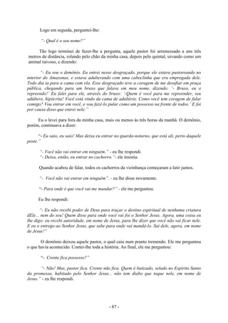- 87 -
Logo em seguida, perguntei-lhe:
“- Qual é o seu nome?”
Tão logo terminei de fazer-lhe a pergunta, aquele pastor foi arremessado a uns três
metros de distância, rolando pelo chão da minha casa, depois pelo quintal, uivando como um
animal raivoso, e dizendo:
“- Eu sou o demônio. Eu entrei nesse desgraçado, porque ele estava pastoreando no
interior do Amazonas, e estava adulterando com uma caboclinha que era empregada dele.
Todo dia ia para a cama com ela. Esse desgraçado teve a coragem de me desafiar em praça
pública, chegando para um bruxo que falava em meu nome, dizendo: ‘- Bruxo, eu o
repreendo!’ Eu falei para ele, através do bruxo: ‘-Quem é você para me repreender, seu
adúltero, hipócrita! Você está vindo da cama de adultério. Como você tem coragem de falar
comigo? Vou entrar em você, e vou fazê-lo pular como um possesso na frente de todos.’ E foi
por causa disso que entrei nele.”
Eu o levei para fora da minha casa, mais ou menos às três horas da manhã. O demônio,
porém, continuava a dizer:
“- Eu saio, eu saio! Mas deixa eu entrar no guarda-noturno, que está ali, perto daquele
poste.”
“- Você não vai entrar em ninguém.” - eu lhe respondi.
“- Deixa, então, eu entrar no cachorro.”- ele insistia.
Quando acabou de falar, todos os cachorros da vizinhança começaram a latir juntos.
“- Você não vai entrar em ninguém”. - eu lhe disse novamente.
“- Para onde é que você vai me mandar?” - ele me perguntou.
Eu lhe respondi:
“- Eu não recebi poder de Deus para traçar o destino espiritual de nenhuma criatura
dEle... nem do seu! Quem disse para onde você vai foi o Senhor Jesus. Agora, uma coisa eu
lhe digo: eu recebi autoridade, em nome de Jesus, para lhe dizer que você não vai ficar nele.
E eu o entrego ao Senhor Jesus, que sabe para onde vai mandá-lo. Sai dele, agora, em nome
de Jesus!”
O demônio deixou aquele pastor, o qual caiu num pranto tremendo. Ele me perguntou
o que havia acontecido. Contei-lhe toda a história. Ao final, ele me perguntou:
“- Crente fica possesso?”
“- Não! Mas, pastor fica. Crente não fica. Quem é batizado, selado no Espírito Santo
da promessa, habitado pelo Senhor Jesus... não tem diabo que toque nele, em nome de
Jesus.” - eu lhe respondi.
 