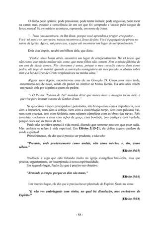 - 88 -
O diabo pode oprimir, pode pressionar, pode tentar induzir, pode angustiar, pode tocar
na carne; mas, possuir a consciência de um ser que foi comprado e lavado pelo sangue de
Jesus, nunca! Se o contrário acontecer, repreenda, em nome de Jesus.
“- Tudo isso aconteceu- eu lhe disse- porque você aprendeu a pregar, era pastor...
Você só nunca se converteu, nunca encontrou a Jesus de fato. Você é papagaio de pirata no
navio da igreja. Agora, vai para casa, e jejue até encontrar um lugar de arrependimento.”
Dois dias depois, recebi um bilhete dele, que dizia:
“Pastor, duas horas atrás, encontrei um lugar de arrependimento. Há 48 horas que
não como, que minha mulher não come, que meus filhos não comem. Nem a minha filhinha de
um ano de idade comeu. Nós choramos j untos, porque o meu coração estava duro como
pedra, até hoje de manhã, quando a convicção esmagadora do meu pecado se abateu sobre
mim e a luz da Cruz de Cristo resplandeceu na minha alma.”
Alguns anos depois, encontrei-me com ele no Geração 79. Cinco anos mais tarde,
encontramo-nos de novo, sendo ele pastor no interior de Minas Gerais. Há dois anos recebi
um recado dele por alguém a quem ele pedira:
“- O Pastor ‘Fulano de Tal’ mandou dizer que nunca mais o maligno tocou nele, e
que vive para honrar o nome do Senhor Jesus.”
Se quisermos vencer principados e potestades, não brinquemos com a impudicícia, nem
com a impureza, nem com a cobiça, nem com a conversação torpe, nem com palavras vãs,
nem com avareza, nem com idolatria, nem sejamos cúmplices com as obras das trevas. Pelo
contrário, enchamos a alma com ações de graça, com bondade, com justiça e com verdade,
porque esses são os frutos da luz.
Paulo não se refere apenas à vida moral, dizendo que somente esta tem que estar sadia.
Mas também se refere à vida espiritual. Em Efésios 5:15-21, ele define alguns quadros de
saúde espiritual.
Primeiramente, ele diz que é preciso ser prudente, e não tolo:
“Portanto, vede prudentemente como andais, não como néscios, e, sim, como
sábios.”
(Efésios 5:15)
Prudência é algo que está faltando muito na igreja evangélica brasileira, mas que
precisa, urgentemente, ser incorporada à nossa espiritualidade.
Em segundo lugar, Paulo diz que é preciso ser objetivo:
"Remindo o tempo, porque os dias são maus.”
(Efésios 5:16)
Em terceiro lugar, ele diz que é preciso haver plenitude do Espírito Santo na alma:
“E não vos embriagueis com vinho, no qual há dissolução, mos enchei-vos do
Espírito.”
(Efésios 5:18)
 