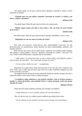 - 89 -
Em quarto lugar, ele diz que é preciso haver adoração, cantando-se salmos e hinos
espirituais ao Senhor:
“Falando entre vós com salmos, entoando e louvando de coração a o Senhor, com
hinos e cânticos espirituais”.
(Efésios 5:19)
Em quinto lugar, Paulo diz que é preciso haver um coração grato:
“Dando sempre graças por tudo a nosso Deus e Pai, em nome de nosso Senhor
Jesus Cristo.”
(Efésios 5:20)
Em último lugar, Paulo diz que é preciso haver sujeição, humildade, e ouvir o outro:
“Sujeitando-vos uns aos outros no temor de Cristo.”
(Efésios 5:21)
Sem esses pré-requisitos, desenvolve-se uma espiritualidade luciferiana. Se não
desenvolvermos as características acima descritas na nossa espiritualidade, podemos cair
naquela síndrome.
Paulo diz que não só deve haver saúde moral e espiritual, mas também saúde conjugal.
Não adianta ir à praça pública “amarrar” demônios, deixando-se a mulher “amarrada” em
casa. Tenho ouvido ultimamente o seguinte tipo de comentário:
“- Olha, pastor, eu aprendi que toda vez que a minha mulher está brigando comigo é
obra do diabo. Eu logo digo: ‘- Eu o repreendo em nome de Jesus!’”
“- Aí você soltou o diabo em casa!” – eu argumento.
Repreende-se o diabo desse modo num possesso na rua. Em casa, nós o tratamos com
amor. Tudo o que o diabo quer em casa é que você viva o ódio. Problemas malignos em casa
só são resolvidos com amor.
As mulheres devem desenvolver uma submissão lúcida aos maridos, porque estes são o
cabeça da mulher, assim como Cristo é o cabeça da Igreja:
“As mulheres sejam submissas a seus próprios maridos, como ao Senhor; porque o
marido é o cabeça da mulher, como também Cristo é o cabeça da igreja, sendo este mesmo
salvador do corpo.”
(Efésios 5:22-23)
Paulo não está sendo romântico, dizendo, por exemplo, às mulheres:
“- Sejam submissas a vossos maridos, porque eles são maravilhosos.”
Não, ele não diz isso. Eu conheço poucas mulheres que podem dizer assim:
“- Eu me submeto ao meu marido com inteiro prazer porque ele é maravilhoso.”
 