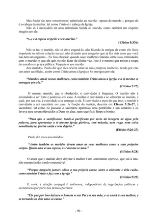 - 90 -
Mas Paulo não tem romantismos: submissão ao marido - apesar do marido -, porque ele
é o cabeça da mulher, tal como Cristo é o cabeça da Igreja.
Não só é necessário ter uma submissão lúcida ao marido, como também um respeito
singelo por ele:
“(...) e a esposa respeite a seu marido.”
(Efésios 5:33b)
Não se trai o marido, não se deve enganá-lo, não falando às amigas de como ele ficou
impotente na última relação sexual, não dizendo para ninguém que já faz dois anos que você
não tem um orgasmo... Eu fico chocado quando ouço mulheres falando sobre suas intimidades
com o marido, o que ele quis ou não fazer da última vez. Isso é o mesmo que retirar a roupa
do marido em praça pública. Respeite o seu marido.
Aos maridos, Paulo diz que eles devem amar as suas próprias mulheres, tendo por elas
um amor sacrificial, assim como Cristo amou a Igreja e Se entregou por ela:
“Maridos, amai vossas mulheres, como também Cristo amou a igreja, e a si mesmo se
entregou por ela.”
(Efésios 5:25)
O mesmo marido, que é obedecido, é convidado à fraqueza. O marido não é
estimulado a ser forte e poderoso em casa. A mulher é convidada a se submeter ao marido, o
qual, por sua vez, é convidado a se entregar a ela. É convidado a mais do que isso: o marido é
convidado a ser sacerdote em casa. A função do marido, descrita em Efésios 5:26-27, é
sacerdotal, tal como no passado o sacerdote apanhava uma pombinha e um cordeiro e os
lavava para serem oferecidos a Deus no altar, num sacrifício limpo e bonito:
“Para que a santificasse, tendo-a purificado por meio da lavagem de água pela
palavra, para apresentar a si mesmo igreja gloriosa, sem mácula, nem ruga, nem coisa
semelhante te, porém santa e sem defeito.”
(Efésios 5:26-27)
Paulo diz mais aos maridos:
“Assim também os maridos devem amar as suas mulheres como a seus próprios
corpos. Quem ama a sua esposa, a si mesmo se ama.”
(Efésios 5:28)
O amor que o marido deve devotar à mulher é um sentimento operoso, que vai à luta,
não manipulando, sendo responsável:
“Porque ninguém jamais odiou a sua própria carne, antes a alimenta e dela cuida,
como também Cristo o faz com a igreja.”
(Efésios 5:29)
E mais: a relação conjugal é autônoma, independente de ingerências políticas e
econômicas por parte dos demais parentes:
“Eis que por isso deixara o homem a seu Pai e a sua mãe, e se unirá à sua mulher, e
se tornarão os dois uma só carne.”
 