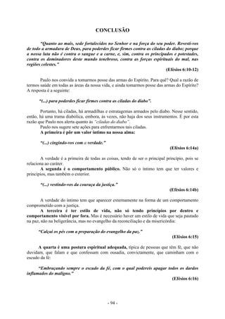 - 94 -
CONCLUSÃO
“Quanto ao mais, sede fortalecidos no Senhor e na força do seu poder. Revesti-vos
de todo a armadura de Deus, para poderdes ficar firmes contra as ciladas do diabo; porque
a nossa luta não é contra o sangue e a carne, e, sim, contra os principados e potestades,
contra os dominadores deste mundo tenebroso, contra as forças espirituais do mal, nas
regiões celestes.”
(Efésios 6:10-12)
Paulo nos convida a tomarmos posse das armas do Espírito. Para quê? Qual a razão de
termos saúde em todas as áreas da nossa vida, e ainda tomarmos posse das armas do Espírito?
A resposta é a seguinte:
“(...) para poderdes ficar firmes contra as ciladas do diabo”.
Portanto, há ciladas, há armadilhas e estratagemas armados pelo diabo. Nesse sentido,
então, há uma trama diabólica, embora, às vezes, não haja dos seus instrumentos. É por esta
razão que Paulo nos alerta quanto às “ciladas do diabo”.
Paulo nos sugere sete ações para enfrentarmos tais ciladas.
A primeira é pôr um valor íntimo na nossa alma:
“(...) cingindo-vos com a verdade.”
(Efésios 6:14a)
A verdade é a primeira de todas as coisas, tendo de ser o principal princípio, pois se
relaciona ao caráter.
A segunda é o comportamento público. Não só o íntimo tem que ter valores e
princípios, mas também o exterior.
“(...) vestindo-vos da couraça da justiça.”
(Efésios 6:14b)
A verdade do íntimo tem que aparecer externamente na forma de um comportamento
comprometido com a justiça.
A terceira é ter estilo de vida, não só tendo princípios por dentro e
comportamento visível por fora. Mas é necessário haver um estilo de vida que seja pautado
na paz, não na beligerância, mas no evangelho da reconciliação e da misericórdia:
“Calçai os pés com a preparação do evangelho da paz.”
(Efésios 6:15)
A quarta é uma postura espiritual adequada, típica de pessoas que têm fé, que não
duvidam, que falam e que confessam com ousadia, convictamente, que caminham com o
escudo da fé:
“Embraçando sempre o escudo da fé, com o qual podereis apagar todos os dardos
inflamados do maligno.”
(Efésios 6:16)
 