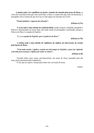 - 95 -
A quinta ação é ter equilíbrio na mente, estando ela tomada pela graça de Deus; as
crises de consciência têm que estar resolvidas; a alma e a mente têm que estar em harmonia, e
protegidas com a certeza de que na Cruz se está seguro na salvação em Cristo:
“Tomai também o capacete da salvação”.
(Efésios 6:17a)
A sexta ação é uma atitude de combatividade, sendo corajoso, intrépido, pregando a
Palavra e denunciando em nome dela; não tendo medo de principados e potestades, porque a
Palavra de Deus é a espada do Espírito:
“(...) e a espada do Espírito, que é a palavra de Deus.”
(Efésios 6:17b)
A sétima ação é uma atitude de vigilância, de súplica, de intercessão, de oração
pela Igreja de Deus:
“Com toda oração e súplica, orando em todo tempo no Espírito, e para isto vigiando
com toda perseverança e súplica por todos os santos”.
(Efésios 6:18)
Fazendo todas essas coisas, prevaleceremos, em nome de Jesus, passando pelo dia
mau, porém permanecendo inabaláveis.
É isso que eu espero e desejo para todos nós, em nome de Jesus.
Amém.
 