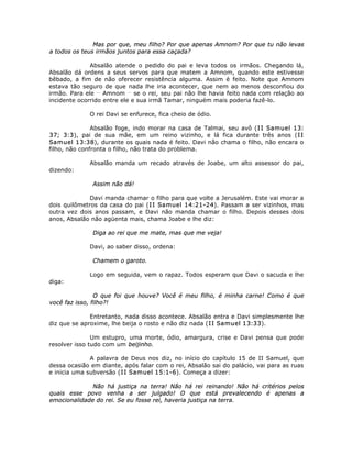 Mas por que, meu filho? Por que apenas Amnom? Por que tu não levas
a todos os teus irmãos juntos para essa caçada?
Absalão atende o pedido do pai e leva todos os irmãos. Chegando lá,
Absalão dá ordens a seus servos para que matem a Amnom, quando este estivesse
bêbado, a fim de não oferecer resistência alguma. Assim é feito. Note que Amnom
estava tão seguro de que nada lhe iria acontecer, que nem ao menos desconfiou do
irmão. Para ele __
Amnom __
se o rei, seu pai não lhe havia feito nada com relação ao
incidente ocorrido entre ele e sua irmã Tamar, ninguém mais poderia fazê-lo.
O rei Davi se enfurece, fica cheio de ódio.
Absalão foge, indo morar na casa de Talmai, seu avô (II Samuel 13:
37; 3:3), pai de sua mãe, em um reino vizinho, e lá fica durante três anos (II
Samuel 13:38), durante os quais nada é feito. Davi não chama o filho, não encara o
filho, não confronta o filho, não trata do problema.
Absalão manda um recado através de Joabe, um alto assessor do pai,
dizendo:
Assim não dá!
Davi manda chamar o filho para que volte a Jerusalém. Este vai morar a
dois quilômetros da casa do pai (II Samuel 14:21-24). Passam a ser vizinhos, mas
outra vez dois anos passam, e Davi não manda chamar o filho. Depois desses dois
anos, Absalão não agüenta mais, chama Joabe e lhe diz:
Diga ao rei que me mate, mas que me veja!
Davi, ao saber disso, ordena:
Chamem o garoto.
Logo em seguida, vem o rapaz. Todos esperam que Davi o sacuda e lhe
diga:
O que foi que houve? Você é meu filho, é minha carne! Como é que
você faz isso, filho?!
Entretanto, nada disso acontece. Absalão entra e Davi simplesmente lhe
diz que se aproxime, lhe beija o rosto e não diz nada (II Samuel 13:33).
Um estupro, uma morte, ódio, amargura, crise e Davi pensa que pode
resolver isso tudo com um beijinho.
A palavra de Deus nos diz, no início do capítulo 15 de II Samuel, que
dessa ocasião em diante, após falar com o rei, Absalão sai do palácio, vai para as ruas
e inicia uma subversão (II Samuel 15:1-6). Começa a dizer:
Não há justiça na terra! Não há rei reinando! Não há critérios pelos
quais esse povo venha a ser julgado! O que está prevalecendo é apenas a
emocionalidade do rei. Se eu fosse rei, haveria justiça na terra.
 