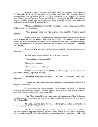 Absalão prepara uma revolta armada. Ele é declarado rei sobre Hebrom
(II Samuel 15:10-13). Aproxima-se de Jerusalém para cercá-la e tomá-la. Davi é
aconselhado a fugir com seus súditos, indo para o deserto, porém deixando alguns de
seus homens de confiança, a fim de se infiltrarem na corte de Absalão e lhe darem
algum conselho desastroso, de modo que, numa possível batalha, seus exércitos
pudessem ser destruídos. O que acontece.
Absalão, então, bate em retirada, fugindo por entre os bosques. A ordem
de Davi, o rei, era a seguinte:
Fazei qualquer coisa, mas não tocai no moço Absalão. Poupai o jovem
Absalão.
Joabe, porém, não suportava mais. Ele estava cheio de ódio pelo filho do
rei. E quando da fuga de Absalão por entre os bosques, seus cabelos longos ficam
presos por arbustos, ele se desprende do seu cavalo, ficando pendurado pela cabeça.
Joabe, descobrindo-lhe o paradeiro, aproxima-se de Absalão e o executa (II Samuel
18:19 e 14).
A insurreição é vencida, a vitória é comemorada e Davi está novamente
no poder.
As notícias da guerra chegam ao rei. E este pergunta:
Como passa o jovem Absalão?
Alguém lhe responde:
Ele foi ferido... e... está morto!
A Bíblia nos diz (II Samuel 18:33) que Davi rasga as suas roupas, cai
por terra e lamenta, e grunhe, e geme:
Abshalom, meu filho Abshalom!... Abshalom!... Abshalom!... Meu filho,
Abshalom!...
O tempo de dizer meu filho havia acabado: Absalão estava morto e a
tragédia consumada.
Pode-se perceber, nesse episódio, o desespero de Davi. Ele jamais
desejaria que as coisas tivessem tomado aquele rumo; seus sonhos desmoronaram,
sem mais nenhuma esperança de reconstrução.
Meu filho, minha filha, eu estou aqui, volte para casa. Estou de braços
abertos, esperando-o. Quero ser seu amigo; quero ajudá-lo; quero perdoá-lo e quero
lhe pedir perdão.
Às vezes, agimos como Davi: só exteriorizamos estes sentimentos e
palavras quando já é tarde demais.
Este Davi __
descrito até aqui __
não é alguém a quem eu queria imitar.
Ele tem o coração segundo o coração de Deus? Tem, porque é capaz de dar respostas
de quebrantamento a Deus nos momentos apropriados. Mas, conquanto tenha um
 
