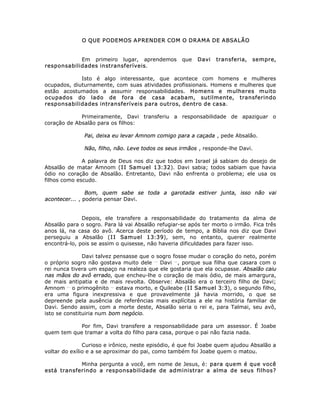 O QUE PODEMOS APRENDER COM O DRAMA DE ABSALÃO
Em primeiro lugar, aprendemos que Davi transferia, sempre,
responsabilidades instransferíveis.
Isto é algo interessante, que acontece com homens e mulheres
ocupados, diuturnamente, com suas atividades profissionais. Homens e mulheres que
estão acostumados a assumir responsabilidades. Homens e mulheres muito
ocupados do lado de fora de casa acabam, sutilmente, transferindo
responsabilidades intransferíveis para outros, dentro de casa.
Primeiramente, Davi transferiu a responsabilidade de apaziguar o
coração de Absalão para os filhos:
Pai, deixa eu levar Amnom comigo para a caçada , pede Absalão.
Não, filho, não. Leve todos os seus irmãos , responde-lhe Davi.
A palavra de Deus nos diz que todos em Israel já sabiam do desejo de
Absalão de matar Amnom (II Samuel 13:32). Davi sabia; todos sabiam que havia
ódio no coração de Absalão. Entretanto, Davi não enfrenta o problema; ele usa os
filhos como escudo.
Bom, quem sabe se toda a garotada estiver junta, isso não vai
acontecer... , poderia pensar Davi.
Depois, ele transfere a responsabilidade do tratamento da alma de
Absalão para o sogro. Para lá vai Absalão refugiar-se após ter morto o irmão. Fica três
anos lá, na casa do avô. Acerca deste período de tempo, a Bíblia nos diz que Davi
perseguiu a Absalão (II Samuel 13:39), sem, no entanto, querer realmente
encontrá-lo, pois se assim o quisesse, não haveria dificuldades para fazer isso.
Davi talvez pensasse que o sogro fosse mudar o coração do neto, porém
o próprio sogro não gostava muito dele __
Davi __
, porque sua filha que casara com o
rei nunca tivera um espaço na realeza que ele gostaria que ela ocupasse. Absalão caiu
nas mãos do avô errado, que encheu-lhe o coração de mais ódio, de mais amargura,
de mais antipatia e de mais revolta. Observe: Absalão era o terceiro filho de Davi;
Amnom __
o primogênito __
estava morto, e Quileabe (II Samuel 3:3), o segundo filho,
era uma figura inexpressiva e que provavelmente já havia morrido, o que se
depreende pela ausência de referências mais explícitas a ele na história familiar de
Davi. Sendo assim, com a morte deste, Absalão seria o rei e, para Talmai, seu avô,
isto se constituiria num bom negócio.
Por fim, Davi transfere a responsabilidade para um assessor. É Joabe
quem tem que tramar a volta do filho para casa, porque o pai não fazia nada.
Curioso e irônico, neste episódio, é que foi Joabe quem ajudou Absalão a
voltar do exílio e a se aproximar do pai, como também foi Joabe quem o matou.
Minha pergunta a você, em nome de Jesus, é: para quem é que você
está transferindo a responsabilidade de administrar a alma de seus filhos?
 