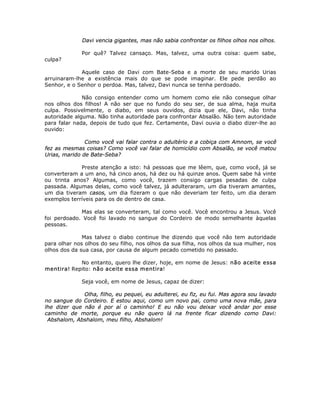 Davi vencia gigantes, mas não sabia confrontar os filhos olhos nos olhos.
Por quê? Talvez cansaço. Mas, talvez, uma outra coisa: quem sabe,
culpa?
Aquele caso de Davi com Bate-Seba e a morte de seu marido Urias
arruinaram-lhe a existência mais do que se pode imaginar. Ele pede perdão ao
Senhor, e o Senhor o perdoa. Mas, talvez, Davi nunca se tenha perdoado.
Não consigo entender como um homem como ele não consegue olhar
nos olhos dos filhos! A não ser que no fundo do seu ser, de sua alma, haja muita
culpa. Possivelmente, o diabo, em seus ouvidos, dizia que ele, Davi, não tinha
autoridade alguma. Não tinha autoridade para confrontar Absalão. Não tem autoridade
para falar nada, depois de tudo que fez. Certamente, Davi ouvia o diabo dizer-lhe ao
ouvido:
Como você vai falar contra o adultério e a cobiça com Amnom, se você
fez as mesmas coisas? Como você vai falar de homicídio com Absalão, se você matou
Urias, marido de Bate-Seba?
Preste atenção a isto: há pessoas que me lêem, que, como você, já se
converteram a um ano, há cinco anos, há dez ou há quinze anos. Quem sabe há vinte
ou trinta anos? Algumas, como você, trazem consigo cargas pesadas de culpa
passada. Algumas delas, como você talvez, já adulteraram, um dia tiveram amantes,
um dia tiveram casos, um dia fizeram o que não deveriam ter feito, um dia deram
exemplos terríveis para os de dentro de casa.
Mas elas se converteram, tal como você. Você encontrou a Jesus. Você
foi perdoado. Você foi lavado no sangue do Cordeiro de modo semelhante àquelas
pessoas.
Mas talvez o diabo continue lhe dizendo que você não tem autoridade
para olhar nos olhos do seu filho, nos olhos da sua filha, nos olhos da sua mulher, nos
olhos dos da sua casa, por causa de algum pecado cometido no passado.
No entanto, quero lhe dizer, hoje, em nome de Jesus: não aceite essa
mentira! Repito: não aceite essa mentira!
Seja você, em nome de Jesus, capaz de dizer:
Olha, filho, eu pequei, eu adulterei, eu fiz, eu fui. Mas agora sou lavado
no sangue do Cordeiro. E estou aqui, como um novo pai, como uma nova mãe, para
lhe dizer que não é por aí o caminho! E eu não vou deixar você andar por esse
caminho de morte, porque eu não quero lá na frente ficar dizendo como Davi:
Abshalom, Abshalom, meu filho, Abshalom!
 