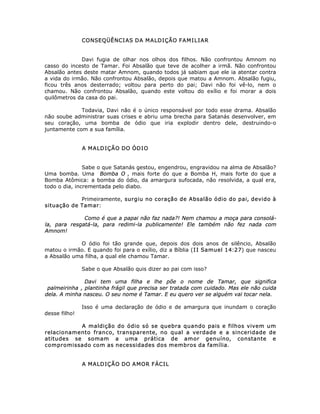 CONSEQÜÊNCIAS DA MALDIÇÃO FAMILIAR
Davi fugia de olhar nos olhos dos filhos. Não confrontou Amnom no
casso do incesto de Tamar. Foi Absalão que teve de acolher a irmã. Não confrontou
Absalão antes deste matar Amnom, quando todos já sabiam que ele ia atentar contra
a vida do irmão. Não confrontou Absalão, depois que matou a Amnom. Absalão fugiu,
ficou três anos desterrado; voltou para perto do pai; Davi não foi vê-lo, nem o
chamou. Não confrontou Absalão, quando este voltou do exílio e foi morar a dois
quilômetros da casa do pai.
Todavia, Davi não é o único responsável por todo esse drama. Absalão
não soube administrar suas crises e abriu uma brecha para Satanás desenvolver, em
seu coração, uma bomba de ódio que iria explodir dentro dele, destruindo-o
juntamente com a sua família.
A MALDIÇÃO DO ÓDIO
Sabe o que Satanás gestou, engendrou, engravidou na alma de Absalão?
Uma bomba. Uma Bomba O , mais forte do que a Bomba H, mais forte do que a
Bomba Atômica: a bomba do ódio, da amargura sufocada, não resolvida, a qual era,
todo o dia, incrementada pelo diabo.
Primeiramente, surgiu no coração de Absalão ódio do pai, devido à
situação de Tamar:
Como é que a papai não faz nada?! Nem chamou a moça para consolá-
la, para resgatá-la, para redimi-la publicamente! Ele também não fez nada com
Amnom!
O ódio foi tão grande que, depois dos dois anos de silêncio, Absalão
matou o irmão. E quando foi para o exílio, diz a Bíblia (II Samuel 14:27) que nasceu
a Absalão uma filha, a qual ele chamou Tamar.
Sabe o que Absalão quis dizer ao pai com isso?
Davi tem uma filha e lhe põe o nome de Tamar, que significa
palmeirinha , plantinha frágil que precisa ser tratada com cuidado. Mas ele não cuida
dela. A minha nasceu. O seu nome é Tamar. E eu quero ver se alguém vai tocar nela.
Isso é uma declaração de ódio e de amargura que inundam o coração
desse filho!
A maldição do ódio só se quebra quando pais e filhos vivem um
relacionamento franco, transparente, no qual a verdade e a sinceridade de
atitudes se somam a uma prática de amor genuíno, constante e
compromissado com as necessidades dos membros da família.
A MALDIÇÃO DO AMOR FÁCIL
 