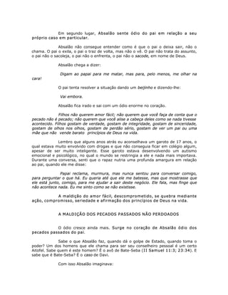 Em segundo lugar, Absalão sente ódio do pai em relação a seu
próprio caso em particular.
Absalão não consegue entender como é que o pai o deixa sair, não o
chama. O pai o exila, o pai o traz de volta, mas não o vê. O pai não trata do assunto,
o pai não o sacoleja, o pai não o enfrenta, o pai não o sacode, em nome de Deus.
Absalão chega a dizer:
Digam ao papai para me matar, mas para, pelo menos, me olhar na
cara!
O pai tenta resolver a situação dando um beijinho e dizendo-lhe:
Vai embora.
Absalão fica irado e sai com um ódio enorme no coração.
Filhos não querem amor fácil; não querem que você faça de conta que o
pecado não é pecado; não querem que você alise a cabeça deles como se nada tivesse
acontecido. Filhos gostam de verdade, gostam de integridade, gostam de sinceridade,
gostam de olhos nos olhos, gostam de perdão sério, gostam de ver um pai ou uma
mãe que não vende barato princípios de Deus na vida.
Lembro que alguns anos atrás eu aconselhava um garoto de 17 anos, o
qual estava muito envolvido com drogas e que não conseguia ficar em colégio algum,
apesar de ser muito inteligente. Esse garoto estava desenvolvendo um autismo
emocional e psicológico, no qual o mundo se restringia a ele e nada mais importava.
Durante uma conversa, senti que o rapaz nutria uma profunda amargura em relação
ao pai, quando ele me disse:
Papai reclama, murmura, mas nunca sentou para conversar comigo,
para perguntar o que há. Eu queria até que ele me batesse, mas que mostrasse que
ele está junto, comigo, para me ajudar a sair deste negócio. Ele fala, mas finge que
não acontece nada. Eu me sinto como se não existisse.
A maldição do amor fácil, descomprometido, se quebra mediante
ação, compromisso, seriedade e afirmação dos princípios de Deus na vida.
A MALDIÇÃO DOS PECADOS PASSADOS NÃO PERDOADOS
O ódio cresce ainda mais. Surge no coração de Absalão ódio dos
pecados passados do pai.
Sabe o que Absalão faz, quando dá o golpe de Estado, quando toma o
poder? Um dos homens que ele chama para ser seu conselheiro pessoal é um certo
Aitofel. Sabe quem é este homem? É o avô de Bate-Seba (II Samuel 11:3; 23:34). E
sabe que é Bate-Seba? É o caso de Davi.
Com isso Absalão imaginava:
 