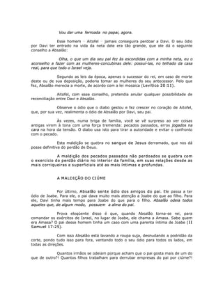 Vou dar uma ferroada no papai, agora.
Esse homem __
Aitofel __
jamais conseguira perdoar a Davi. O seu ódio
por Davi ter entrado na vida da neta dele era tão grande, que ele dá o seguinte
conselho a Absalão:
Olha, o que um dia seu pai fez às escondidas com a minha neta, eu o
aconselho a fazer com as mulheres-concubinas dele: possuí-las, no telhado da casa
real, para que todo o Israel veja.
Segundo as leis da época, apenas o sucessor do rei, em caso de morte
deste ou de sua deposição, poderia tomar as mulheres do seu antecessor. Pelo que
fez, Absalão merecia a morte, de acordo com a lei mosaica (Levítico 20:11).
Aitofel, com esse conselho, pretendia anular qualquer possibilidade de
reconciliação entre Davi e Absalão.
Observe o ódio que o diabo gestou e fez crescer no coração de Aitofel,
que, por sua vez, realimenta o ódio de Absalão por Davi, seu pai.
Às vezes, numa briga de família, você se vê surpreso ao ver coisas
antigas virem à tona com uma força tremenda: pecados passados, erros jogados na
cara na hora da tensão. O diabo usa isto para tirar a autoridade e evitar o confronto
com o pecado.
Esta maldição se quebra no sangue de Jesus derramado, que nos dá
posse definitiva do perdão de Deus.
A maldição dos pecados passados não perdoados se quebra com
o exercício do perdão diário no interior da família, em suas relações desde as
mais corriqueiras e superficiais até as mais íntimas e profundas.
A MALDIÇÃO DO CIÚME
Por último, Absalão sente ódio dos amigos do pai. Ele passa a ter
ódio de Joabe. Para ele, o pai dava muito mais atenção a Joabe do que ao filho. Para
ele, Davi tinha mais tempo para Joabe do que para o filho. Absalão odeia todos
aqueles que, de algum modo, possuem a alma do pai.
Prova eloqüente disso é que, quando Absalão torna-se rei, para
comandar os exércitos de Israel, no lugar de Joabe, ele chama a Amasa. Sabe quem
era Amasa? O pai desse homem tinha um caso com uma parenta íntima de Joabe (II
Samuel 17:25).
Com isso Absalão está lavando a roupa suja, desnudando a podridão da
corte, pondo tudo isso para fora, ventando todo o seu ódio para todos os lados, em
todas as direções.
Quantos irmãos se odeiam porque acham que o pai gosta mais de um do
que de outro?! Quantos filhos trabalham para derrubar empresas do pai por ciúme?!
 