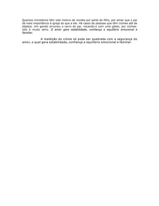 Quantos ministérios têm sido motivo de revolta por parte do filho, por achar que o pai
dá mais importância à igreja do que a ele. Há casos de pessoas que têm ciúmes até de
objetos. Um garoto arruinou o carro do pai, riscando-o com uma gilete, por ciúmes.
Isto é muito sério. O amor gera estabilidade, confiança e equilíbrio emocional e
familiar.
A maldição do ciúme só pode ser quebrada com a segurança do
amor, o qual gera estabilidade, confiança e equilíbrio emocional e familiar.
 