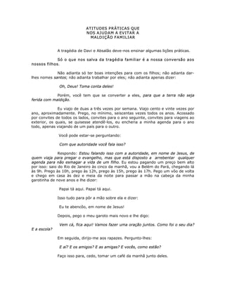 ATITUDES PRÁTICAS QUE
NOS AJUDAM A EVITAR A
MALDIÇÃO FAMILIAR
A tragédia de Davi e Absalão deve-nos ensinar algumas lições práticas.
Só o que nos salva da tragédia familiar é a nossa conversão aos
nossos filhos.
Não adianta só ter boas intenções para com os filhos; não adianta dar-
lhes nomes santos; não adianta trabalhar por eles; não adianta apenas dizer:
Oh, Deus! Toma conta deles!
Porém, você tem que se converter a eles, para que a terra não seja
ferida com maldição.
Eu viajo de duas a três vezes por semana. Viajo cento e vinte vezes por
ano, aproximadamente. Prego, no mínimo, seiscentas vezes todos os anos. Acossado
por convites de todos os lados, convites para o ano seguinte, convites para viagens ao
exterior, os quais, se quisesse atendê-los, eu encheria a minha agenda para o ano
todo, apenas viajando de um país para o outro.
Você pode estar-se perguntando:
Com que autoridade você fala isso?
Respondo: Estou falando isso com a autoridade, em nome de Jesus, de
quem viaja para pregar o evangelho, mas que está disposto a arrebentar qualquer
agenda para não esmagar a vida de um filho. Eu estou pagando um preço bem alto
por isso: saio do Rio de Janeiro às cinco da manhã, vou a Belém do Pará, chegando lá
às 9h. Prego às 10h, prego às 12h, prego às 15h, prego às 17h. Pego um vôo de volta
e chego em casa às dez e meia da noite para passar a mão na cabeça da minha
garotinha de nove anos e lhe dizer:
Papai tá aqui. Papai tá aqui.
Isso tudo para pôr a mão sobre ela e dizer:
Eu te abencôo, em nome de Jesus!
Depois, pego o meu garoto mais novo e lhe digo:
Vem cá, fica aqui! Vamos fazer uma oração juntos. Como foi o seu dia?
E a escola?
Em seguida, dirijo-me aos rapazes. Pergunto-lhes:
E aí? E os amigos? E as amigas? E vocês, como estão?
Faço isso para, cedo, tomar um café da manhã junto deles.
 