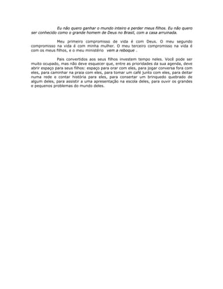 Eu não quero ganhar o mundo inteiro e perder meus filhos. Eu não quero
ser conhecido como o grande homem de Deus no Brasil, com a casa arruinada.
Meu primeiro compromisso de vida é com Deus. O meu segundo
compromisso na vida é com minha mulher. O meu terceiro compromisso na vida é
com os meus filhos, e o meu ministério vem a reboque .
Pais convertidos aos seus filhos investem tempo neles. Você pode ser
muito ocupado, mas não deve esquecer que, entre as prioridades da sua agenda, deve
abrir espaço para seus filhos: espaço para orar com eles, para jogar conversa fora com
eles, para caminhar na praia com eles, para tomar um café junto com eles, para deitar
numa rede e contar história para eles, para consertar um brinquedo quebrado de
algum deles, para assistir a uma apresentação na escola deles, para ouvir os grandes
e pequenos problemas do mundo deles.
 