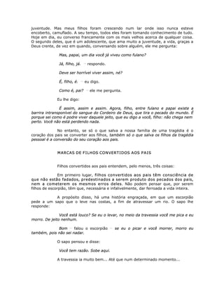 juventude. Mas meus filhos foram crescendo num lar onde isso nunca esteve
encoberto, camuflado. A seu tempo, todos eles foram tomando conhecimento de tudo.
Hoje em dia, eu converso francamente com os mais velhos acerca de qualquer coisa.
O segundo deles, que é um adolescente, que ama muito a juventude, a vida, graças a
Deus crente, de vez em quando, conversando sobre alguém, ele me pergunta:
Mas, papai, um dia você já viveu como fulano?
Já, filho, já. __
respondo.
Deve ser horrível viver assim, né?
É, filho, é. __
eu digo.
Como é, pai? __
ele me pergunta.
Eu lhe digo:
É assim, assim e assim. Agora, filho, entre fulano e papai existe a
barrira intransponível do sangue do Cordeiro de Deus, que tira o pecado do mundo. É
porque sei como é podre viver daquele jeito, que eu digo a você, filho: não chega nem
perto. Você não está perdendo nada.
No entanto, se só o que salva a nossa família de uma tragédia é o
coração dos pais se converter aos filhos, também só o que salva os filhos da tragédia
pessoal é a conversão do seu coração aos pais.
MARCAS DE FILHOS CONVERTIDOS AOS PAIS
Filhos convertidos aos pais entendem, pelo menos, três coisas:
Em primeiro lugar, filhos convertidos aos pais têm consciência de
que não estão fadados, predestinados a serem produto dos pecados dos pais,
nem a cometerem os mesmos erros deles. Não podem pensar que, por serem
filhos de escorpião, têm que, necessária e infalivelmente, dar ferroada a vida inteira.
A propósito disso, há uma história engraçada, em que um escorpião
pede a um sapo que o leve nas costas, a fim de atravessar um rio. O sapo lhe
responde:
Você está louco? Se eu o levar, no meio da travessia você me pica e eu
morro. De jeito nenhum.
Bom __
falou o escorpião __
se eu o picar e você morrer, morro eu
também, pois não sei nadar.
O sapo pensou e disse:
Você tem razão. Sobe aqui.
A travessia ia muito bem... Até que num determinado momento...
 