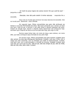 Ai! Você me picou! Agora nós vamos morrer! Por que você fez isso? __
perguntou o sapo.
Desculpe, mas não pude resistir à minha natureza __
respondeu-lhe o
escorpião.
Jesus veio ao mundo para arrancar-nos essa natureza de escorpião. Veio
ao mundo para desensinar você a ferroar.
Em segundo lugar, filhos convertidos aos pais não atribuem ao
tempo a cura dos ferimentos da alma. Não ficam pensando que o tempo vai fazer
com que o ódio ao pai, a Amnom, a dor pela Tamar e demais angústias vão sarar.
Tratam da solução hoje. Deixam o Espírito Santo desenraizar tais amarguras hoje.
Permitem que o Espírito de Deus os livre de todo ódio hoje, pois hoje é o dia.
Escrevo essas linhas hoje, em nome de Jesus, para ordenar, em nome
dEle, que toda a amargura seja arrancada do seu peito hoje.
Em terceiro lugar, filhos convertidos aos pais tomam cuidado para
não caírem na teia das amarguras familiares. Cuidado, você que é filho, com a
cobiça que está crescendo, com as ambições que estão se desenvolvendo. Cuidado,
você que é pai, com a administração e a divisão da herança. Cuidado! Cuidado, para
você não cair numa teia de ódio: ódio do pai, ódio dos amigos do pai, ódio do irmão,
ódio da irmã, ódio, ódio e ódio. Cuidado!
 