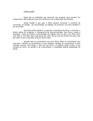 CONCLUSÃO
Estas são as maldições que devemos nos preparar para quebrar em
nossos lares. Não podemos mais nos conformar com a destruição das famílias.
Nossa oração é que pais e filhos possam encontrar o caminho da
conversão, do perdão , da reconciliação, do diálogo, do encontro, do choro solidário e
da comunhão.
Que Deus possa ajudá-lo a expurgar a amargura da alma, a exorcizar o
prazer sádico da vingança, o masoquismo da autocomiseração. Que Deus o ajude a
enxergar o valor da família, a preciosidade da relação ente um pai e um filho, entre
uma mãe e uma filha. Que você possa dar valor não ao que tem dentro de casa, mas
dar valor ao que você pode construir dentro dela.
Quando pais se converterem aos seus filhos, filhos se converterem aos
seus pais, maridos se converterem a suas esposas, esposas se converterem a seus
maridos, quando você deixar o ódio cair por terra e o Espírito Santo encher o seu
coração de amor, de perdão e de reconciliação, a maldição estará quebrada na
terra.
 