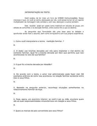 INTERPRETAÇÃO DO TEXTO
Você acabou de ler mais um livro da VINDE Comunicações. Nosso
interesse é que, se você se sentiu abençoado por ele, você possa tornar-se um agente
multiplicador da mensagem nele contida e, com isso, abençoar a outros também.
Este booklet pode ser usado como material em estudos de grupo, em
células de comunhão e na devoção familiar, entre outros fins a que se destina.
As perguntas aqui formuladas são uma base para se debater e
aprofundar ainda mais o assunto, bem como enriquecê-lo com sua própria experiência.
1. Como você interpretaria o termo maldição familiar ?
R:
2. O diabo usa brechas deixadas por nós para implantar o mal dentro do
contexto familiar. Qual foi a brecha deixada por Davi que permitiu que isso
acontecesse no seio de sua família?
R:
3. E qual foi a brecha deixada por Absalão?
R:
4. De acordo com o texto, o amor mal administrado pode fazer mal. Dê
exemplos práticos de como isso aconteceu na relação familiar existente entre
Davi e seus filhos.
R:
5. Baseado na pergunta anterior, reconheça situações semelhantes no
relacionamento familiar de hoje.
R:
6. Faça, agora, um exercício interior: se você é pai ou mãe, enumere quais
são as suas responsabilidades intransferíveis em relação a seus filhos.
R:
7. Quais as marcas de pais convertidos aos seus filhos?
 