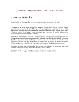 (Conteúdo, sinopse do verso, das costas , do livro):
O DRAMA DE ABSALÃO
Uma história de ódio, paixões e morte mudando a sua perspectiva da vida
O grande rei de Israel, Davi, e seu filho, Absalão, constituem o melhor e o mais trágico
exemplo de um pai e de seu filho que não conseguiram, a seu tempo e na hora
apropriada, discernir algo extremamente maligno que começava a crescer entre eles:
raízes de morte, de amargura e de destruição que haveriam de abalar radicalmente
suas vidas e traumatizá-los para sempre.
Neste livro, Caio Fábio o convida a quebrar ódios e amarguras que se perpetuam nos
relacionamentos familiares e que destroem a existência de qualquer pessoa. O autor o
desafia a erguer a cruz de Cristo no centro do seu lar, em seus vínculos mais
profundos, em sua sala, no seu quarto, na sua cozinha ou dentro do armário dos seus
filhos, nas gavetas mais íntimas, fechadas, lacradas pelo tempo da desesperança.
Resta-lhe a busca da reconciliação, do perdão, do diálogo, do encontro, do choro
solidário e da comunhão que construirão a sua nova história.
Seja bem-vindo ao lugar onde Deus o quer em paz: o seu próprio lar.
 