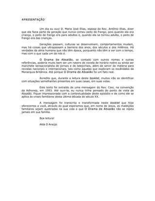 APRESENTAÇÃO
Um dia eu ouvi D. Maria José Elias, esposa do Rev. Antônio Elias, dizer
que ela fazia parte da geração que nunca comeu peito de frango, pois quando ela era
criança, o peito de frango era para adultos e, quando ela se tornou adulta, o peito de
frango era das crianças.
Gerações passam, culturas se desenvolvem, comportamentos mudam,
mas há coisas que ultrapassam a barreira dos anos, dos séculos e dos milênios. Há
verdades da alma humana que não têm época, porquanto não têm a ver com o tempo,
mas com o que cada um de nós é.
O Drama de Absalão, se contado com outros nomes e outras
referências, poderia muito bem ser um roteiro de novela de horário nobre ou ainda ser
manchete sensacionalista de jornais e de telejornais, além de servir de matéria para
revistas nacionais e internacionais, tais como aquelas que exploram os escândalos da
Monarquia Britânica. Até porque O Drama de Absalão foi um fato real.
Acredito que, durante a leitura deste booklet, muitos irão se identificar
com situações semelhantes presentes em suas casas, em suas vidas.
Este texto foi extraído de uma mensagem do Rev. Caio, na convenção
da Adhonep, em 1993. Até ouvi-la, eu nunca tinha pensado do ponto de vista de
Absalão. Fiquei impressionada com a contextualidade deste episódio e de como ele se
aplica às crises familiares desta última década do século XX.
A mensagem foi transcrita e transformada neste booklet que hoje
oferecemos a você, através do qual esperamos que, em nome de Jesus, as maldições
familiares sejam quebradas na sua vida e que O Drama de Absalão não se repita
jamais em sua família.
Boa leitura!
Alda D Araújo
 