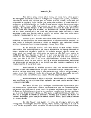 INTRODUÇÃO
Nos últimos anos, tem-se falado muito, em nosso meio, sobre quebra
de maldições, sobretudo quebra de maldição dos antepassados: pactos, convênios,
vínculos que nossos avós, bisavós, pais ou aqueles que nos criaram, ou aqueles que
formularam a cultura da nossa família e da nossa casa firmaram, os quais geraram e
gestaram a ambiência familiar em função da qual somos criados. Certamente, esses
pactos, muitas vezes, estão impregnados de cargas malignas, de informações
malignas, de espíritos malignos e de compreensões malignas das quais precisamos
ver-nos livres. São cargas que, às vezes, nos acompanham a mente, que se enraízam
até em nosso subconsciente, as quais são responsáveis pelos estímulos e pelas
respostas erradas que damos à vida e também por outras coisas que tantas vezes
costumam nos acompanhar sem que percebamos.
Acredito que há aspectos seríssimos dessa preocupação relacionados ao
desejo de nos vermos livres de todas essas cargas e condicionamentos malignos, de
toda cultura e influência demoníacas vindas do passado, que traspassam nossas
famílias. Precisamos discernir essas coisas para nos ver livres delas.
Eu me preocupo, todavia, com o fato de que não tem havido a mesma
preocupação nem a mesma atenção em relação àquelas que não são as maldições do
ontem, àquelas que não são as maldições do passado, as quais não têm nada a ver
com o vovô, com a vovó, com o tio, com o pai ou com a mãe. Refiro-me, porém, às
maldições de hoje. Aquelas que têm a ver com você; que não têm a ver com a
cultura dos seus antepassados, mas com a cultura que você está criando dentro de
casa; que têm a ver com a sua total responsabilidade; aquelas que repousam
exclusivamente sobre os seus ombros. Você é a pessoa absolutamente responsável
por discerni-las, por percebê-las e por impedir que elas cresçam, espalhem-e e se
enraízem dentro da sua própria vida.
Neste sentido, eu acredito que Davi e seu filho Absalão constituem o
melhor e o mais trágico exemplo de um pai e de um filho que não conseguiram, a seu
tempo e na hora apropriada, discernir algo extremamente maligno que começava a
crescer entre eles: raízes de morte, de amargura, de ódio, de destruição, as quais
haveriam de abalar radicalmente suas vidas e infelicitá-los para sempre.
Em Malaquias 4:6, lemos o seguinte: Ele converterá o coração dos
pais aos filhos, e o coração dos filhos aos pais; para que eu não venha e fira a
terra com maldição .
Este texto nos fala que é condição absolutamente imprescindível para
que maldições nã família sejam cancelas não apenas que você ore repreendendo-as;
não apenas que você discirna o que houve no passado. No entanto, diz-nos a palavra
de Deus que é absolutamente importante, quanto ao cancelamento dessas maldições,
que o coração do pai se converta ao seu filho; que o coração do filho se converta a seu
pai; que o coração do marido se converta a mulher; que o coração da mulher se
converta ao marido; que o coração da mãe se converta à filha; que o coração da filha
se converta à mãe.
Se não houver essa quebra de ódios, de amargura, gerando, por
conseguinte, reconciliação, encontro, abraço, choro, perdão, expiação; se a cruz de
Cristo não for erguida no meio, no centro dos seus vínculos familiares mais íntimos,
 