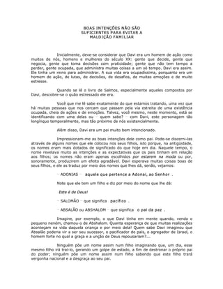 BOAS INTENÇÕES NÃO SÃO
SUFICIENTES PARA EVITAR A
MALDIÇÃO FAMILIAR
Inicialmente, deve-se considerar que Davi era um homem de ação como
muitos de nós, homens e mulheres do século XX: gente que decide, gente que
negocia, gente que toma decisões com praticidade; gente que não tem tempo a
perder, gente ocupada, que administra muitas coisas a um só tempo. Davi era assim.
Ele tinha um reino para administrar. A sua vida era ocupadíssima, porquanto era um
homem de ação, de lutas, de decisões, de desafios, de muitas emoções e de muito
estresse.
Quando se lê o livro de Salmos, especialmente aqueles compostos por
Davi, descobre-se o quão estressado ele era.
Você que me lê sabe exatamente do que estamos tratando, uma vez que
há muitas pessoas que nos cercam que passam pela via estreita de uma existência
ocupada, cheia de ações e de emoções. Talvez, você mesmo, neste momento, está se
identificando com uma delas ou __
quem sabe? __
com Davi, este personagem tão
longínquo temporalmente, mas tão próximo de nós existencialmente.
Além disso, Davi era um pai muito bem intencionado.
Impressionam-me as boas intenções dele como pai. Pode-se discerni-las
através de alguns nomes que ele colocou nos seus filhos, isto porque, na antigüidade,
os nomes eram mais dotados de significado do que hoje em dia. Naquele tempo, o
nome revelava muito as intenções e as expectativas que os pais tinham em relação
aos filhos; os nomes não eram apenas escolhidos por estarem na moda ou por,
sonoramente, produzirem um efeito agradável. Davi esperava muitas coisas boas de
seus filhos, e ele as traduz por meio dos nomes que lhes dá, senão, vejamos:
__
ADONIAS __
aquele que pertence a Adonai, ao Senhor .
Note que ele tem um filho e diz por meio do nome que lhe dá:
Este é de Deus!
__
SALOMÃO __
que significa pacífico .
__
ABSALÃO ou ABSHALOM __
que significa o pai da paz .
Imagine, por exemplo, o que Davi tinha em mente quando, vendo o
pequeno neném, chamou-o de Abshalom. Quanta esperança de que muitas realizações
aconteçam na vida daquela criança e por meio dela! Quem sabe Davi imaginou que
Absalão poderia vir a ser seu sucessor, o pacificador do país, o agregador de Israel, o
homem forte no qual a graça e a unção de Deus repousariam?...
Ninguém põe um nome assim num filho imaginando que, um dia, esse
mesmo filho irá traí-lo, gerando um golpe de estado, a fim de destronar o próprio pai
do poder; ninguém põe um nome assim num filho sabendo que este filho trará
vergonha nacional e a desgraça ao seu pai.
 
