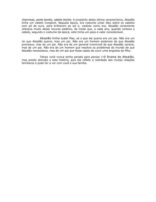 charmoso, porte bonito, cabelo bonito. A propósito desta última característica, Absalão
tinha um cabelo invejável. Naquela época, era costume untar óleo sobre os cabelos
com pó de ouro, para brilharem ao sol e, vaidoso como era, Absalão certamente
utilizava muito desse recurso estético, de modo que, a cada ano, quando cortava o
cabelo, segundo o costume da época, este tinha um peso e valor considerável.
Absalão tinha tudo! Mas, só o que ele queria era um pai. Não era um
rei que Absalão queria, mas um pai. Não era um homem poderoso de que Absalão
precisava, mas de um pai. Não era de um general invencível de que Absalão carecia,
mas de um pai. Não era de um homem que resolvia os problemas do mundo de que
Absalão necessitava, mas de um pai que fosse capaz de ouvir uma angústia do filho.
Talvez você nunca tenha parado para pensar n O Drama de Absalão,
mas preste atenção a esta história, pois ela reflete a realidade das muitas relações
familiares e pode ter a ver com você e sua família.
 