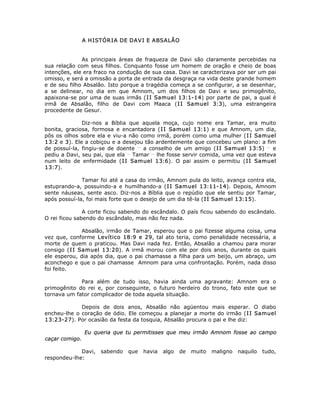 A HISTÓRIA DE DAVI E ABSALÃO
As principais áreas de fraqueza de Davi são claramente percebidas na
sua relação com seus filhos. Conquanto fosse um homem de oração e cheio de boas
intenções, ele era fraco na condução de sua casa. Davi se caracterizava por ser um pai
omisso, e será a omissão a porta de entrada da desgraça na vida deste grande homem
e de seu filho Absalão. Isto porque a tragédia começa a se configurar, a se desenhar,
a se delinear, no dia em que Amnom, um dos filhos de Davi e seu primogênito,
apaixona-se por uma de suas irmãs (II Samuel 13:1-14) por parte de pai, a qual é
irmã de Absalão, filho de Davi com Maaca (II Samuel 3:3), uma estrangeira
procedente de Gesur.
Diz-nos a Bíblia que aquela moça, cujo nome era Tamar, era muito
bonita, graciosa, formosa e encantadora (II Samuel 13:1) e que Amnom, um dia,
pôs os olhos sobre ela e viu-a não como irmã, porém como uma mulher (II Samuel
13:2 e 3). Ele a cobiçou e a desejou tão ardentemente que concebeu um plano: a fim
de possuí-la, fingiu-se de doente __
a conselho de um amigo (II Samuel 13:5) __
e
pediu a Davi, seu pai, que ela __
Tamar __
lhe fosse servir comida, uma vez que esteva
num leito de enfermidade (II Samuel 13:6). O pai assim o permitiu (II Samuel
13:7).
Tamar foi até a casa do irmão, Amnom pula do leito, avança contra ela,
estuprando-a, possuindo-a e humilhando-a (II Samuel 13:11-14). Depois, Amnom
sente náuseas, sente asco. Diz-nos a Bíblia que o repúdio que ele sentiu por Tamar,
após possuí-la, foi mais forte que o desejo de um dia tê-la (II Samuel 13:15).
A corte ficou sabendo do escândalo. O país ficou sabendo do escândalo.
O rei ficou sabendo do escândalo, mas não fez nada.
Absalão, irmão de Tamar, esperou que o pai fizesse alguma coisa, uma
vez que, conforme Levítico 18:9 e 29, tal ato teria, como penalidade necessária, a
morte de quem o praticou. Mas Davi nada fez. Então, Absalão a chamou para morar
consigo (II Samuel 13:20). A irmã morou com ele por dois anos, durante os quais
ele esperou, dia após dia, que o pai chamasse a filha para um beijo, um abraço, um
aconchego e que o pai chamasse Amnom para uma confrontação. Porém, nada disso
foi feito.
Para além de tudo isso, havia ainda uma agravante: Amnom era o
primogênito do rei e, por conseguinte, o futuro herdeiro do trono, fato este que se
tornava um fator complicador de toda aquela situação.
Depois de dois anos, Absalão não agüentou mais esperar. O diabo
encheu-lhe o coração de ódio. Ele começou a planejar a morte do irmão (II Samuel
13:23-27). Por ocasião da festa da tosquia, Absalão procura o pai e lhe diz:
Eu queria que tu permitisses que meu irmão Amnom fosse ao campo
caçar comigo.
Davi, sabendo que havia algo de muito maligno naquilo tudo,
respondeu-lhe:
 
