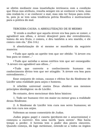 se obtém mediante essa insatisfação intrínseca com a condição
que Deus nos atribuiu, resulta sempre em se conhecer o bem, mas
não realizá-lo; e se conhecer o mal, mas não ter forças para evitá-
lo, pois já se tem uma tendência prévia filosófica e motivacional
para a prática do mal.


     TERCEIRA CAUSA: A ABSOLUTIZAÇÃO DE SI MESMO
     "E vendo a mulher que aquela árvore era boa para se comer, e
agradável aos olhos, e árvore desejável para dar entendimento,
tomou do seu fruto, e comeu, e deu também a seu marido, e ele
comeu com ela." (Gn 3.6.)
    A absolutização de si mesmo se manifesta da seguinte
maneira:
     • Tudo que apela ao apetite tem que ser obtido: "A árvore era
boa para se comer..."
     • Tudo que satisfaz o senso estético tem que ser conseguido:
"A árvore era agradável aos olhos..."
     • Tudo que converte o conhecimento humano em
conhecimento divino tem que ser atingido: "A árvore era boa para
entendimento..."
     Esse conjunto de coisas, causas e efeitos faz da Síndrome de
Lúcifer uma realidade para anjos e homens.
     A rebelião universal contra Deus obedece aos mesmos
princípios ideológicos: os de Lúcifer.
     No entanto, devo mencionar dois fatos básicos:
     1. Todo ser humano vive em maior ou menor grau a realidade
dessa Síndrome.
     2. A Síndrome de Lúcifer tem cura nos seres humanos; só
não tem cura nos anjos.
     Voltemos ao nosso comentário de Judas.
    Judas pegou papel e caneta (perdoem-me o anacronismo] e
começou a escrever. Era uma tarefa "para ontem". Não havia
tempo a perder. A heresia tem o poder dos piores cânceres.
Quando começa, dá logo metástase, estende-se a todos os órgãos
 
