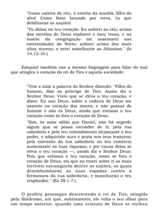 "Como caístes do céu, ó estrela da manhã, filho da
       alva! Como foste lançado por terra, tu que
       debilitavas as nações!
       "Tu dizias no teu coração: Eu subirei ao céu; acima
       das estrelas de Deus exaltarei o meu trono, e no
       monte da congregação me assentarei nas
       extremidades do Norte; subirei acima das mais
       altas nuvens, e serei semelhante ao Altíssimo." (Is
       14.12-16.)


     Ezequiel também usa a mesma linguagem para falar do mal
que atingira o coração do rei de Tiro e aquela sociedade:


       "Veio a mim a palavra do Senhor dizendo: "Filho do
       homem, dize ao príncipe de Tiro: Assim diz o
       Senhor Deus: Visto que se eleva o teu coração, e
       dizes: Eu sou Deus, sobre a cadeira de Deus me
       assento no coração dos mares; e não passas de
       homem e não és Deus, ainda que estimas o teu
       coração como se fora o coração de Deus.
       "Sim, és mais sábio que Daniel, não há segredo
       algum que se possa esconder de ti; pela tua
       sabedoria e pelo teu entendimento alcançaste o teu
       poder, e adquiriste ouro e prata nos teus tesouros;
       pela extensão da tua sabedoria no teu comércio
       aumentaste as tuas riquezas; e por causa delas se
       eleva o teu coração —, assim diz o Senhor Deus:
       Pois que estimas o teu coração, como se fora o
       coração de Deus, eis que eu trarei sobre ti os mais
       terríveis estrangeiros dentre as nações, os quais
       desembainharão as suas espadas contra a
       formosura da tua sabedoria, e mancharão o teu
       resplendor." (Ez 28.1-7.)


     O profeta prossegue descrevendo o rei de Tiro, atingido
pela Síndrome, até que, subitamente, ele volta o seu olhar para
um tempo anterior, quando uma criatura de Deus se encheu
 
