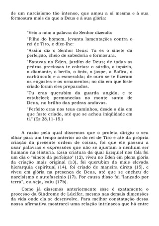 de um narcisismo tão intenso, que amou a si mesma e à sua
formosura mais do que a Deus e à sua glória:


       "Veio a mim a palavra do Senhor dizendo:
       "Filho do homem, levanta lamentações contra o
       rei de Tiro, e dize-lhe:
       "Assim diz o Senhor Deus: Tu és o sinete da
       perfeição, cheio de sabedoria e formosura.
       "Estavas no Éden, jardim de Deus; de todas as
       pedras preciosas te cobrias: o sárdio, o topázio,
       o diamante, o berilo, o ônix, o jaspe, a Safira, o
       carbúnculo e a esmeralda; de ouro se te fizeram
       os engastes e os ornamentos; no dia em que foste
       criado foram eles preparados.
       "Tu eras querubim da guarda ungido, e te
       estabeleci; permanecias no monte santo de
       Deus, no brilho das pedras andavas.
       "Perfeito eras nos teus caminhos, desde o dia em
       que foste criado, até que se achou iniqüidade em
       ti." (Ez 28.11-15.)


     A razão pela qual dissemos que o profeta dirigiu o seu
olhar para um tempo anterior ao do rei de Tiro e até da própria
criação da presente ordem de coisas, foi que ele passou a
usar palavras e expressões que não se ajustam a nenhum ser
humano na História. Essa criatura da qual Ezequiel nos fala foi
um dia o "sinete da perfeição" (12), viveu no Éden em plena glória
da criação mais original (13), foi querubim da mais elevada
hierarquia espiritual (14), foi criado de maneira direta (15), e
viveu em glória na presença de Deus, até que se encheu de
narcisismo e autofascínio (17). Por causa disso foi "lançado por
terra", ou seja, caiu (17b).
     Como já dissemos anteriormente esse é exatamente o
processo da Síndrome de Lúcifer, mesmo nas demais dimensões
da vida onde ela se desenvolve. Para melhor constatação dessa
nossa afirmativa mostrarei uma relação intrínseca que há entre
 