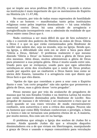 que se impõe aos seus profetas (Mt 23.34,35), e quando o status
na instituição é mais importante do que os movimentos do Espírito
na História (Jo 11.47,48).
      No entanto, por trás de todas essas expressões de hostilidade
à vida e ao homem — manifestadas tanto pelas instituições
religiosas como pelos impérios dominadores — há uma rebelião
essencial contra Deus; há uma atitude de arrogância e
autoglorificação incompatíveis com a admissão da realidade de que
Deus existe como Deus que é.
      Nada continua a ser mais difícil do que de fato submeter a
vida e o controle dos poderes da História às mãos de Deus. Glória
a Deus é o que os que estão contaminados pela Síndrome de
Lúcifer não sabem dar, seja no mundo, seja na Igreja. Sendo que,
na Igreja, a dificuldade não está em se abrir a boca para dizer
"Glória a Deus, Aleluia". O problema realmente é que mesmo
dizendo "Glória a Deus" os homens vivem a glória de Deus para
eles mesmos. Além disso, muitos administram a glória de Deus
para promover a sua própria glória. Deus é muito usado entre nós.
Usado para que se enriqueça; usado para que egos adoecidos
satisfaçam-se atrás dos resultados que o nome de Deus produz;
usado por aqueles que ao exaltarem a Deus fazem isso como se
sócios dele fossem, tamanha é a arrogância com que dizem que
Deus fará o que eles dizem.
      "Apelos do tipo que convidam o povo a orar com o Espírito
Santo e com "um certo pregador" não são apelos que promovem a
glória de Deus, mas a glória desse "certo pregador".
     Penso mesmo que por trás da avalanche de pregadores de
massas que há nos Estados Unidos e na América Latina há muitos
que estão totalmente dominados pela Síndrome de Lúcifer. Sou
pregador de massas e de televisão e sei exatamente o risco que se
corre quando se usa esses veículos de modo excessivamente
confiante, sem autocrítica e sem a crítica dos amigos. Poucos são
os homens que como Billy Graham conheceram o prestígio, a fama
e a honra e não se tornaram uns pedantes cheios de si. A maioria,
por muito menos, fica com um rei na barriga.
     O problema que atingiu a Igreja dos sonhos de Judas foi o
mesmo. Ainda quando Judas diz que a situação daqueles
dissimuladores era a de que viviam em libertinagem, manipulando
a graça de Deus e usando o espaço comunitário para veiculação
 