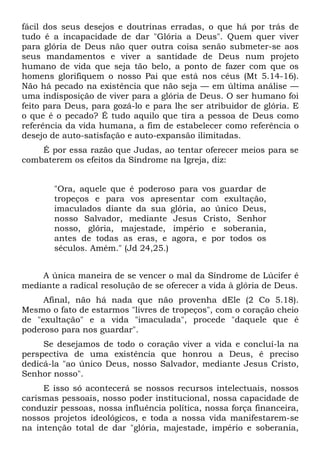 fácil dos seus desejos e doutrinas erradas, o que há por trás de
tudo é a incapacidade de dar "Glória a Deus". Quem quer viver
para glória de Deus não quer outra coisa senão submeter-se aos
seus mandamentos e viver a santidade de Deus num projeto
humano de vida que seja tão belo, a ponto de fazer com que os
homens glorifiquem o nosso Pai que está nos céus (Mt 5.14-16).
Não há pecado na existência que não seja — em última análise —
uma indisposição de viver para a glória de Deus. O ser humano foi
feito para Deus, para gozá-lo e para lhe ser atribuidor de glória. E
o que é o pecado? É tudo aquilo que tira a pessoa de Deus como
referência da vida humana, a fim de estabelecer como referência o
desejo de auto-satisfação e auto-expansão ilimitadas.
    É por essa razão que Judas, ao tentar oferecer meios para se
combaterem os efeitos da Síndrome na Igreja, diz:


       "Ora, aquele que é poderoso para vos guardar de
       tropeços e para vos apresentar com exultação,
       imaculados diante da sua glória, ao único Deus,
       nosso Salvador, mediante Jesus Cristo, Senhor
       nosso, glória, majestade, império e soberania,
       antes de todas as eras, e agora, e por todos os
       séculos. Amém." (Jd 24,25.)


    A única maneira de se vencer o mal da Síndrome de Lúcifer é
mediante a radical resolução de se oferecer a vida à glória de Deus.
     Afinal, não há nada que não provenha dEle (2 Co 5.18).
Mesmo o fato de estarmos "livres de tropeços", com o coração cheio
de "exultação" e a vida "imaculada", procede "daquele que é
poderoso para nos guardar".
     Se desejamos de todo o coração viver a vida e concluí-la na
perspectiva de uma existência que honrou a Deus, ê preciso
dedicá-la "ao único Deus, nosso Salvador, mediante Jesus Cristo,
Senhor nosso".
     E isso só acontecerá se nossos recursos intelectuais, nossos
carismas pessoais, nosso poder institucional, nossa capacidade de
conduzir pessoas, nossa influência política, nossa força financeira,
nossos projetos ideológicos, e toda a nossa vida manifestarem-se
na intenção total de dar "glória, majestade, império e soberania,
 