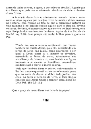 antes de todas as eras, e agora, e por todos os séculos", Aquele que
é o Único que pode ser a referência absoluta da vida: o Senhor
Jesus Cristo.
      A intenção deste livro é, claramente, sacudir tanto o autor
como a todos aqueles que desejam viver de modo a deixar marcas
na História, com relação ao fato de que a orientação natural da
vida humana é no sentido oposto àquele para o qual ela deveria
voltar-se. Por isso, é imprescindível que se viva no Espírito e que se
seja discípulo dos sentimentos de Jesus. Agora ele é a Estrela da
Manhã (Ap 2.28). Isso porque ele soube brilhar para a glória do
Pai:


        "Tende em vós o mesmo sentimento que houve
        também em Cristo Jesus, pois ele, subsistindo em
        forma de Deus não julgou como usurpação o ser
        igual a Deus; antes a si mesmo se esvaziou,
        assumindo a forma de servo, tornando-se em
        semelhança de homens; e, reconhecido em figura
        humana, a si mesmo se humilhou, tornando-se
        obediente até à morte, e morte de cruz.
        "Pelo que também Deus o exaltou sobremaneira e
        lhe deu o nome que está acima de todo nome, para
        que ao nome de Jesus se dobre todo joelho, nos
        céus, na terra e debaixo da terra, e toda língua
        confesse que Jesus Cristo é Senhor, para glória de
        Deus Pai." (Fp 2.5-11.)


     Que a graça de nosso Deus nos livre de tropeços!



                                FIM
 