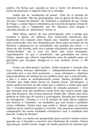 nobres. De forma que, quando se tem a "sorte" de detectá-lo no
início do processo, é urgente fazer-se a cirurgia.
     Judas faz as "saudações de praxe". Fala de si mesmo de
maneira humilde. Não faz prosopopéia, não se gloria do fato de ser
um dos "irmãos do Senhor" (3). Também a realidade de ser "irmão
de Tiago", a maior figura eclesiástica do Concilio da Igreja Cristã de
Jerusalém, não é "explorada" por ele. Bastava uma singela e
educada alusão ao "parentesco" (verso 1).
     Além disso, apesar de sua preocupação com o perigo que
rondava a Igreja, ele afirmou três convicções intocáveis que
habitavam seu coração com relação aos "amados" aos quais ele
está escrevendo: eles são chamados por Deus para servirem-no na
História e gozarem-no na eternidade; são amados por Deus — e
disso ele não duvida, pois vira a paixão alucinante que movera seu
"irmão-Senhor" até a cruz em favor dos seres humanos,
especialmente "os que o receberam"; são guardados em Jesus
Cristo, aquele que oferece inquebráveis asas de galinha para os
pintinhos que desejam abrigar-se à sua sombra [verso 1; Mt
23.37).
      Como um bom-pastor escritor, Judas prepara o coração das
suas ovelhas leitoras afirmando — independentemente do duro
conteúdo que o seu livro possuiria — suas intenções e objetivos
inquestionáveis em relação ao seu público-alvo: que a misericórdia,
a paz e o amor se multiplicassem numa "dízima periódica" de
virtudes nas vidas deles (verso 2). Depois dessa "introdução", o
nosso pastor-escritor se põe como que a explicar a razão pela qual
ele — reconhecidamente um homem de coração pastoral — teve
que assumir ares tão proféticos nesse livro que estava sendo algo
que não desejava. Em outras palavras Judas diz: "Desse meu livro
poderia se dizer que foi escrito a contragosto, forçado por situações
de emergência." (Versos 3 e 4.) É sempre de bom alvitre explicar
aos leitores o "contexto", as condições que nos levam a produzir
certas reflexões. Talvez essa seja então a "deixa" para eu mesmo
explicar meus motivos quanto a escrever este pequeno comentário
comparativo da nossa realidade eclesiástica com a realidade dos
dias do "irmão do Senhor".
     De fato, eu estava me preparando para escrever outras coisas
quando me vi forçado a escrever este Síndrome de Lúcifer. Talvez
seja porque minha mente reagiu de modo pastoral às notícias que
 