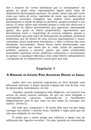 tive a respeito de "certos indivíduos que se introduziram" em
igrejas às quais estou especialmente ligado pelos laços de
indissolúvel preocupação pastoral. Ou ainda, talvez seja pela triste
visão que tenho de certos "apóstolos de vento" que andam por aí
pregando invenções teológicas que podem tanto prejudicar
imensamente a saúde da Igreja no presente, quanto arruinar o seu
futuro. É mais: talvez seja também porque a cada dia choca-nos a
quantidade de líderes personalistas que aparecem comandando
igrejas das quais se fazem proprietários; oportunistas que
descobriram tanto o "marketing" do sucesso religioso, quanto a
lucratividade que pode advir do desempenho da piedade; profetisas
autônomas que de dentro de seus escuros apartamentos e casas,
controlam, quais madrastas insaciáveis, a vida e o futuro dos seus
discípulos neurotizados. Dessa forma estou denunciando uma
eclesiologia nova que existe por aí, onde, acima de apóstolos,
profetas, pastores e mestres, parece que estão constituídas
autoridade espiritual certas profetisas autônomas e insubmissas
às igrejas e a qualquer liderança; bem como líderes independentes
e incapazes de se submeterem a quem quer que seja.



                         Capítulo 1

A SÍNDROME    DE   LÚCIFER PODE ACONTECER DENTRO        DA   IGREJA

     Judas abre seu primeiro argumento no livro fazendo uma
afirmação chocante: a maior ameaça à Igreja não vem de fora, vem
de dentro dela. Literalmente, ele diz:
      "Amados, quando empregava toda diligência, em escrever-vos
acerca da nossa comum salvação, foi que me senti obrigado a
corresponder-me     convosco, exortando-vos     a   batalhardes
diligentemente pela fé que uma vez por todas foi entregue aos
santos." (Verso 3.)
     Ele sabe que, conquanto a "fé tenha sido uma vez por todas
entregue aos santos" é preciso lutar, batalhar e vigiar para que ela
não seja solapada na sua base.
       É assim que o maior perigo que enfrenta a Igreja vem da
infiltração dos "agentes secretos". Ou seja, quando na comunidade
 
