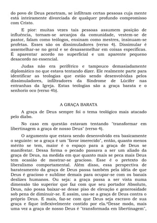 do povo de Deus penetram, se infiltram certas pessoas cuja mente
está inteiramente divorciada de qualquer profundo compromisso
com Cristo.
      E pior: muitas vezes tais pessoas assumem posição de
influência, tornam-se arcanjos da comunidade, vestem-se de
pastor, falam como teólogos, ensinam como mestres, insinuam-se
profetas. Esses são os dissimuladores (verso 4). Dissimular é
assemelhar-se no geral e se desassemelhar em coisas específicas.
É aparentar acordo no superficial e um aparente pequeno
desacordo no essencial.
     Judas não era periférico e tampouco demasiadamente
diplomático no que estava tentando dizer. Ele realmente parte para
identificar as teologias que estão sendo desenvolvidas pelos
dissimuladores, infiltradores da Síndrome de Lúcifer nas
entranhas da Igreja. Estas teologias são a graça barata e o
senhorio oco (verso 4b).


                       A GRAÇA BARATA
     A graça de Deus sempre foi o tema teológico mais atacado
pelo diabo.
      No caso em questão estavam tentando "transformar em
libertinagem a graça de nosso Deus" (verso 4).
      O argumento que estava sendo desenvolvido era basicamente
o seguinte: se a graça é um "favor imerecido", então, quanto menos
mérito se tem, maior é o espaço para a graça de Deus se
manifestar. Dessa forma o pecado passava a ser um aliado da
graça de Deus, na medida em que quanto mais se peca mais Deus
tem ocasião de mostrar-se gracioso. Esse é o pretexto do
liberalismo comportamental. Além disso, essa perspectiva de
barateamento da graça de Deus passa também pela idéia de que
Deus é gracioso e sublime demais para ocupar-se com os banais
deslizes humanos. Ou seja: a graça passa a ser vista numa
dimensão tão superior que faz com que seu portador Absoluto,
Deus, não possa baixar-se desse piso de elevação e generosidade
sob pena de diminuir-se. E assim, usa-se a graça de Deus contra o
próprio Deus. E mais, faz-se com que Deus seja escravo de sua
graça e fique inflexivelmente contido por ela.*Desse modo, mais
uma vez a graça de nosso Deus é "transformada em libertinagem",
 