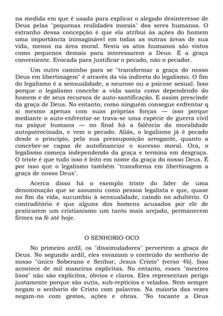 na medida em que é usada para explicar o alegado desinteresse de
Deus pelas "pequenas realidades morais" dos seres humanos. O
estranho dessa concepção é que ela atribui às ações do homem
uma importância inimaginável em todas as outras áreas de sua
vida, menos na área moral. Nesta os atos humanos são vistos
como pequenos demais para interessarem a Deus. É a graça
conveniente. Evocada para justificar o pecado, não o pecador.
      Um outro caminho para se "transformar a graça do nosso
Deus em libertinagem" é através da via indireta do legalismo. O fim
do legalismo é a sensualidade, a neurose ou a psicose sexual. Isso
porque o legalismo concebe a vida santa como dependendo do
homem e de seus recursos de auto-santificação. E assim prescinde
da graça de Deus. No entanto, como ninguém consegue enfrentar q
si mesmo apenas com suas próprias forças — isso porque
mediante o auto-enfrentar-se trava-se uma espécie de guerra civil
na psique humana — no final há a falência da moralidade
autopatrocinada, e vem o pecado. Aliás, o legalismo já é pecado
desde o princípio, pela sua pressuposição arrogante, quanto a
conceber-se capaz de autofinanciar o sucesso moral. Ora, o
legalismo começa independendo da graça e termina em desgraça.
O triste é que tudo isso é leito em nome da graça do nosso Deus. É
por isso que o legalismo também "transforma em libertinagem a
graça de nosso Deus".
     Acerca disso há o exemplo triste do líder de uma
denominação que se assumiu como pessoa legalista e que, quase
no fim da vida, sucumbiu à sensualidade, caindo no adultério. O
contraditório é que alguns dos homens acusados por ele de
praticarem um cristianismo um tanto mais arejado, permanecem
firmes na fé até hoje.


                       O SENHORIO OCO
      No primeiro ardil, os "dissimuladores" pervertem a graça de
Deus. No segundo ardil, eles esvaziam o conteúdo do senhorio de
nosso "único Soberano e Senhor, Jesus Cristo" (verso 4b]. Isso
acontece de mil maneiras explícitas. No entanto, esses "mestres
lisos" não são explícitos, óbvios e claros. Eles representam perigo
justamente porque são sutis, sub-reptícios e velados. Nem sempre
negam o senhorio de Cristo com palavras. Na maioria das vezes
negam-no com gestos, ações e obras. "No tocante a Deus
 