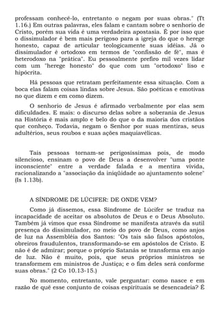professam conhecê-lo, entretanto o negam por suas obras." (Tt
1.16.) Em outras palavras, eles falam e cantam sobre o senhorio de
Cristo, porém sua vida é uma verdadeira apostasia. É por isso que
o dissimulador é bem mais perigoso para a igreja do que o herege
honesto, capaz de articular teologicamente suas idéias. Já o
dissimulador é ortodoxo em termos de "confissão de fé", mas é
heterodoxo na "prática". Eu pessoalmente prefiro mil vezes lidar
com um "herege honesto" do que com um "ortodoxo" liso e
hipócrita.
     Há pessoas que retratam perfeitamente essa situação. Com a
boca elas falam coisas lindas sobre Jesus. São poéticas e emotivas
no que dizem e em como dizem.
      O senhorio de Jesus é afirmado verbalmente por elas sem
dificuldades. E mais: o discurso delas sobre a soberania de Jesus
na História é mais amplo e belo do que o da maioria dos cristãos
que conheço. Todavia, negam o Senhor por suas mentiras, seus
adultérios, seus roubos e suas ações maquiavélicas.


      Tais pessoas tornam-se perigosíssimas pois, de modo
silencioso, ensinam o povo de Deus a desenvolver "uma ponte
inconsciente" entre a verdade falada e a mentira vivida,
racionalizando a "associação da iniqüidade ao ajuntamento solene"
(Is 1.13b).


     A SÍNDROME DE LÚCIFER: DE ONDE VEM?
     Como já dissemos, essa Síndrome de Lúcifer se traduz na
incapacidade de aceitar os absolutos de Deus e o Deus Absoluto.
Também já vimos que essa Síndrome se manifesta através da sutil
presença do dissimulador, no meio do povo de Deus, como anjos
de luz na Assembléia dos Santos: "Os tais são falsos apóstolos,
obreiros fraudulentos, transformando-se em apóstolos de Cristo. E
não é de admirar; porque o próprio Satanás se transforma em anjo
de luz. Não é muito, pois, que seus próprios ministros se
transformem em ministros de Justiça; e o fim deles será conforme
suas obras." (2 Co 10.13-15.)
     No momento, entretanto, vale perguntar: como nasce e em
razão de quê esse conjunto de coisas espirituais se desencadeia? É
 