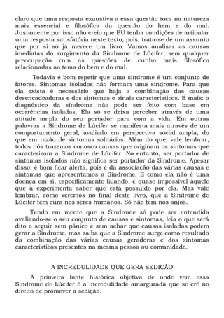claro que uma resposta exaustiva a essa questão toca na natureza
mais essencial e filosófica da questão do hem e do mal.
Justamente por isso não creio que BU tenha condições de articular
uma resposta satisfatória neste texto, pois, trata-se de um assunto
que por si só já merece um livro. Vamos analisar as causas
imediatas do surgimento da Síndrome de Lúcifer, sem qualquer
preocupação com as questões de cunho mais filosófico
relacionadas ao tema do bem e do mal.
      Todavia é bom repetir que uma síndrome é um conjunto de
fatores. Sintomas isolados não formam uma síndrome. Para que
ela exista é necessário que haja a combinação das causas
desencadeadoras e dos sintomas e sinais característicos. E mais: o
diagnóstico da síndrome não pode ser feito com base em
ocorrências isoladas. Ela só se deixa perceber através de uma
atitude ampla do seu portador para com a vida. Em outras
palavras a Síndrome de Lúcifer se manifesta mais através de um
comportamento geral, avaliado em perspectiva social ampla, do
que em razão de sintomas solitários. Além do que, vale lembrar,
todos nós trazemos conosco causas que originam os sintomas que
caracterizam a Síndrome de Lúcifer. No entanto, ser portador de
sintomas isolados não significa ser portador da Síndrome. Apesar
disso, é bom ficar alerta, pois é da associação das várias causas e
sintomas que apresentamos a Síndrome. E como ela não é uma
doença em si, especificamente falando, é quase impossível àquele
que a experimenta saber que está possuído por ela. Mas vale
lembrar, como veremos no final deste livro, que a Síndrome de
Lúcifer tem cura nos seres humanos. Só não tem nos anjos.
      Tendo em mente que a Síndrome só pode ser entendida
avaliando-se o seu conjunto de causas e sintomas, leia o que será
dito a seguir sem pânico e sem achar que causas isoladas podem
gerar a Síndrome, mas saiba que a Síndrome surge como resultado
da combinação das várias causas geradoras e dos sintomas
característicos presentes na mesma pessoa ou comunidade.


            A INCREDULIDADE QUE GERA SEDIÇÃO
      A primeira fonte histórica objetiva de onde vem essa
Síndrome de Lúcifer é a incredulidade amargurada que se crê no
direito de promover a sedição.
 